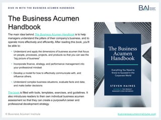 t	
The Business Acumen
Handbook
D I V E I N W I T H T H E B U S I N E S S A C U M E N H A N D B O O K
The main idea behind The Business Acumen Handbook is to help
managers understand the pillars of their company’s business, and to
operate more effectively and efficiently. After reading this book, you'll
be able to:
•  Understand and apply the dimensions of business acumen that focus
on people, processes, projects, and products so that you can see the
“big picture of business”
•  Incorporate finance, strategy, and performance management into
your professional mindset
•  Develop a model for how to effectively communicate with, and
influence others.
•  Understand complex business situations, evaluate facts and data,
and make better decisions
businessacumeninstitute.com© Business Acumen Institute
The book is filled with tools, templates, exercises, and guidelines. It
also introduces readers to their own individual business acumen
assessment so that they can create a purposeful career and
professional development strategy.
 
