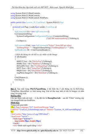 Tài liệu khóa học lập trình web với ASP.NET – Biên soạn: Nguyễn Minh Quý
V1.0 – http://www.aptech.utehy.vn; aptech@utehy.edu.vn; Tel: 0321-713.319 152
using System.Web.UI.HtmlControls;
using System.Web.UI.WebControls;
using System.Web.UI.WebControls.WebParts;
public partial class Lession_18_UserDetail : System.Web.UI.Page
{
protected void Page_Load(object sender, EventArgs e)
{
SqlConnection Cn = new SqlConnection ();
Cn.ConnectionString=
System.Configuration.ConfigurationManager.ConnectionStrings
["QLCBConnectionString"].ToString ();
Cn.Open ();
SqlCommand Cmd = new SqlCommand ("Select * from tblUser where
TenDangNhap= '" + Request.QueryString ["TenDangNhap"] + "'",Cn);
SqlDataReader Dr = Cmd.ExecuteReader ();
// Hiển thị thông tin chi tiết ra các nhãn và thẻ Image
if (Dr.Read())
{
lblHVT.Text = Dr ["HoVaTen"].ToString();
lblMK.Text = Dr ["MatKhau"].ToString ();
lblTenDN.Text = Dr ["TenDangNhap"].ToString ();
lblTT.Text = Dr ["TrangThai"].ToString ();
lblQH.Text = Dr ["QuyenHan"].ToString ();
imgPhoto.ImageUrl = Dr ["HinhAnh"].ToString ();
}
Cmd.Dispose ();
Cn.Close ();
}
}
Bài 3: Tạo một trang PhoToNguoiDung, ở đó hiển thị 3 cột thông tin là HoVaTen,
TrangThai, QuyenHan và Ảnh tương ứng. Giả sử thư mục ảnh có tên là Images và nằm
cùng với trang web.
Hướng dẫn:
Cần tạo thêm một cột mới – ví dụ đặt tên là DuongDanAnh – sau đó "Chèn" trường này
vào ImageField của GridView.
Minh họa:
Trang code giao diện
<%@ Page Language="C#" AutoEventWireup="true"
CodeFile="UserList_ColumnImage.aspx.cs" Inherits="Lession_18_AllUserwithPaging"
%>
<html xmlns="http://www.w3.org/1999/xhtml">
<head runat="server">
<style type="text/css">
img {width:50px; height:50px}
</style>
<title>Danh sách người dùng</title>
 
