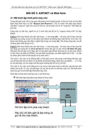 Tài liệu khóa học lập trình web với ASP.NET – Biên soạn: Nguyễn Minh Quý
V1.0 – http://www.aptech.utehy.vn; aptech@utehy.edu.vn; Tel: 0321-713.319 32
BÀI SỐ 3: ASP.NET và Web form
3.1 Mô hình lập trình phía máy chủ
Trong thế giới web, tất cả các giao tiếp giữa Client (trình duyệt) và Server (web server) đều
được thực hiện theo cơ chế “Request and Response”. Tức là, trước tiên phía máy khách
cần phải “requesst” (gửi yêu cầu) tới Server, sau đó phía server sẽ “response” (hồi đáp) lại
yêu cầu.
Cùng một cơ chế này, người ta có 2 cách tiếp cận để xử lý “request trang web” từ máy
khách:
Cách 1: Khi máy khách yêu cầu một trang – ví dụ trang abc. – thì máy chủ sẽ đọc toàn bộ
nội dung của trang và gửi về cho phía máy khách mà không thực hiện bất kỳ xử lý nào. Nó
hoàn toàn không qua tâm đến ý nghĩa bên trong của trang abc. Nội dung trang này sau đó
sẽ được phía trình duyệt xử lý.
Cách 2: Khi máy khách yêu cầu một trang – ví dụ trang xyz. – thì máy chủ sẽ đọc toàn bộ
nội dung của trang đó và xử lý tại Server (trước khi gửi về cho client) để được kết quả,
tiếp theo lấy kết quả xử lý được gửi về cho phía máy khách. Kết quả trả về cho máy khách
có thể chứa các phần tử HTML, các câu lệnh JavaScript, các định nghĩa kiểu CSS….và tiếp
tục được phía client (trình duyệt) xử lý như cách 1.
Với cách 1, do việc xử lý không diễn ra bên phía server nên trang web không thể đọc/ ghi
các dữ liệu trên Server được (ví dụ Danh sách khách hàng, danh mục sản phẩm,….). Vì vậy
nó chỉ phù hợp với các trang web đơn giản, không đòi hỏi xử lý chi tiết.
Với cách 2, do việc xử lý thông tin ở tại server nên hoàn toàn có thể đọc/ ghi dữ liệu trên
chính server đó. Vì vậy, nó phù hợp với các dự án lớn và tính bảo mật cao. Mô hình theo
cách này gọi là mô hình lập trình phía máy chủ.
Dưới đây là hình ảnh minh họa cho 2 mô hình này:
Mô hình lập trình phía máy khách (Client side)
 