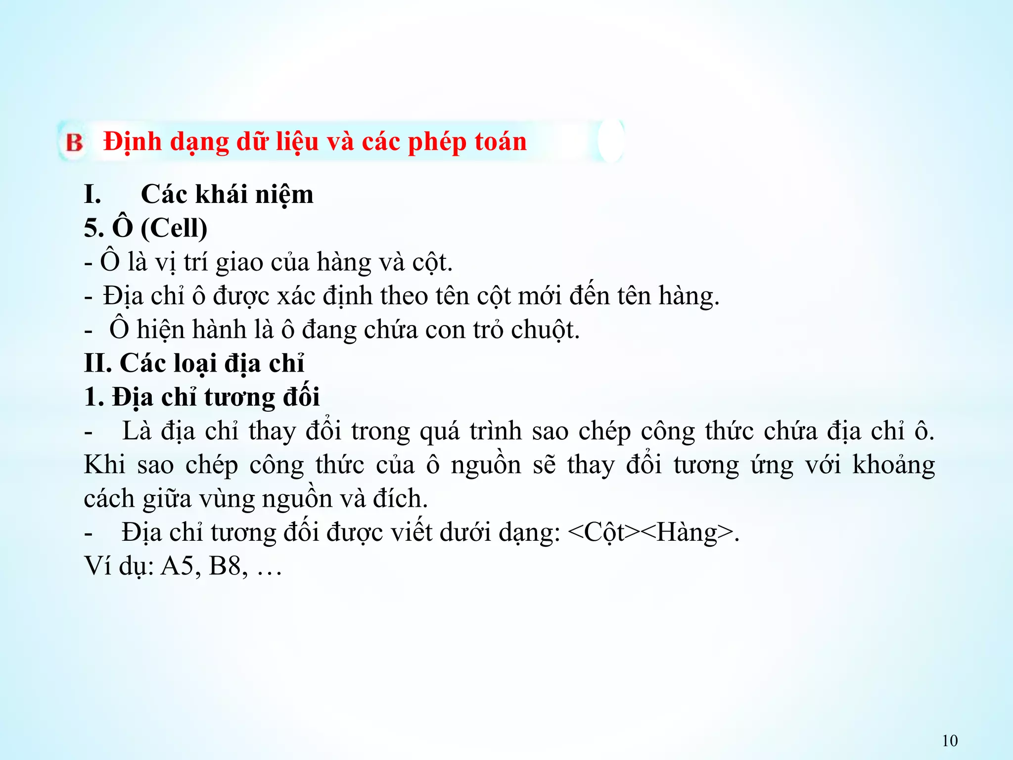 10
Định dạng dữ liệu và các phép toán
I. Các khái niệm
5. Ô (Cell)
- Ô là vị trí giao của hàng và cột.
- Địa chỉ ô được xác định theo tên cột mới đến tên hàng.
- Ô hiện hành là ô đang chứa con trỏ chuột.
II. Các loại địa chỉ
1. Địa chỉ tương đối
- Là địa chỉ thay đổi trong quá trình sao chép công thức chứa địa chỉ ô.
Khi sao chép công thức của ô nguồn sẽ thay đổi tương ứng với khoảng
cách giữa vùng nguồn và đích.
- Địa chỉ tương đối được viết dưới dạng: <Cột><Hàng>.
Ví dụ: A5, B8, …
 