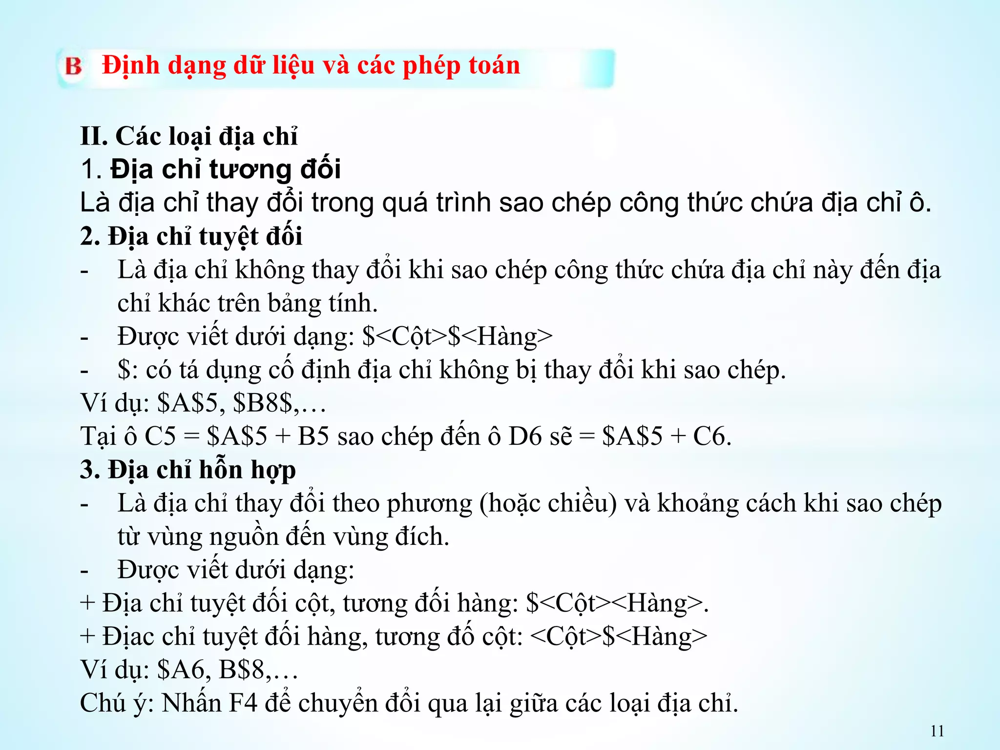 11
Định dạng dữ liệu và các phép toán
II. Các loại địa chỉ
1. Địa chỉ tương đối
Là địa chỉ thay đổi trong quá trình sao chép công thức chứa địa chỉ ô.
2. Địa chỉ tuyệt đối
- Là địa chỉ không thay đổi khi sao chép công thức chứa địa chỉ này đến địa
chỉ khác trên bảng tính.
- Được viết dưới dạng: $<Cột>$<Hàng>
- $: có tá dụng cố định địa chỉ không bị thay đổi khi sao chép.
Ví dụ: $A$5, $B8$,…
Tại ô C5 = $A$5 + B5 sao chép đến ô D6 sẽ = $A$5 + C6.
3. Địa chỉ hỗn hợp
- Là địa chỉ thay đổi theo phương (hoặc chiều) và khoảng cách khi sao chép
từ vùng nguồn đến vùng đích.
- Được viết dưới dạng:
+ Địa chỉ tuyệt đối cột, tương đối hàng: $<Cột><Hàng>.
+ Địac chỉ tuyệt đối hàng, tương đố cột: <Cột>$<Hàng>
Ví dụ: $A6, B$8,…
Chú ý: Nhấn F4 để chuyển đổi qua lại giữa các loại địa chỉ.
 