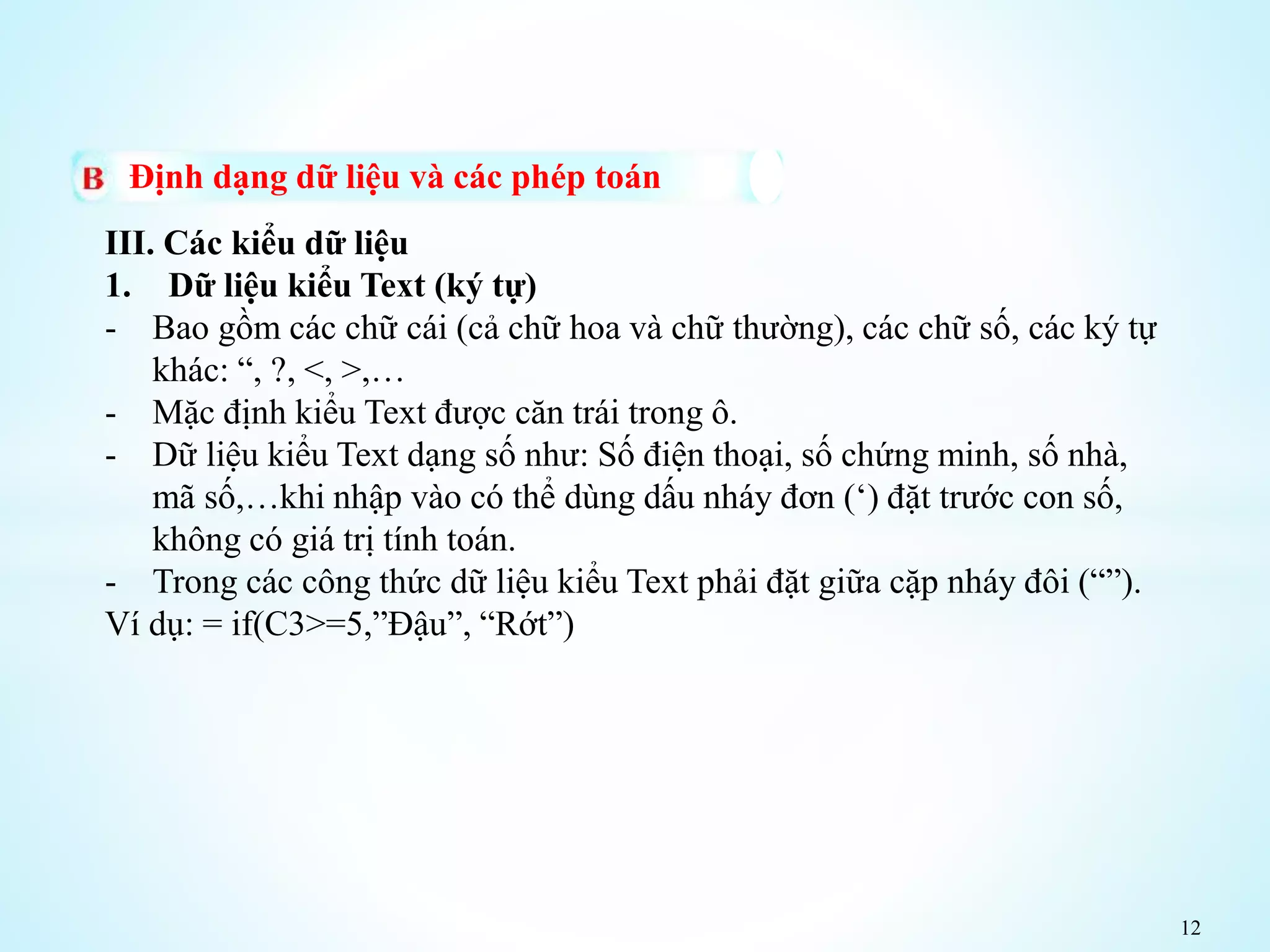 12
Định dạng dữ liệu và các phép toán
III. Các kiểu dữ liệu
1. Dữ liệu kiểu Text (ký tự)
- Bao gồm các chữ cái (cả chữ hoa và chữ thường), các chữ số, các ký tự
khác: “, ?, <, >,…
- Mặc định kiểu Text được căn trái trong ô.
- Dữ liệu kiểu Text dạng số như: Số điện thoại, số chứng minh, số nhà,
mã số,…khi nhập vào có thể dùng dấu nháy đơn (‘) đặt trước con số,
không có giá trị tính toán.
- Trong các công thức dữ liệu kiểu Text phải đặt giữa cặp nháy đôi (“”).
Ví dụ: = if(C3>=5,”Đậu”, “Rớt”)
 