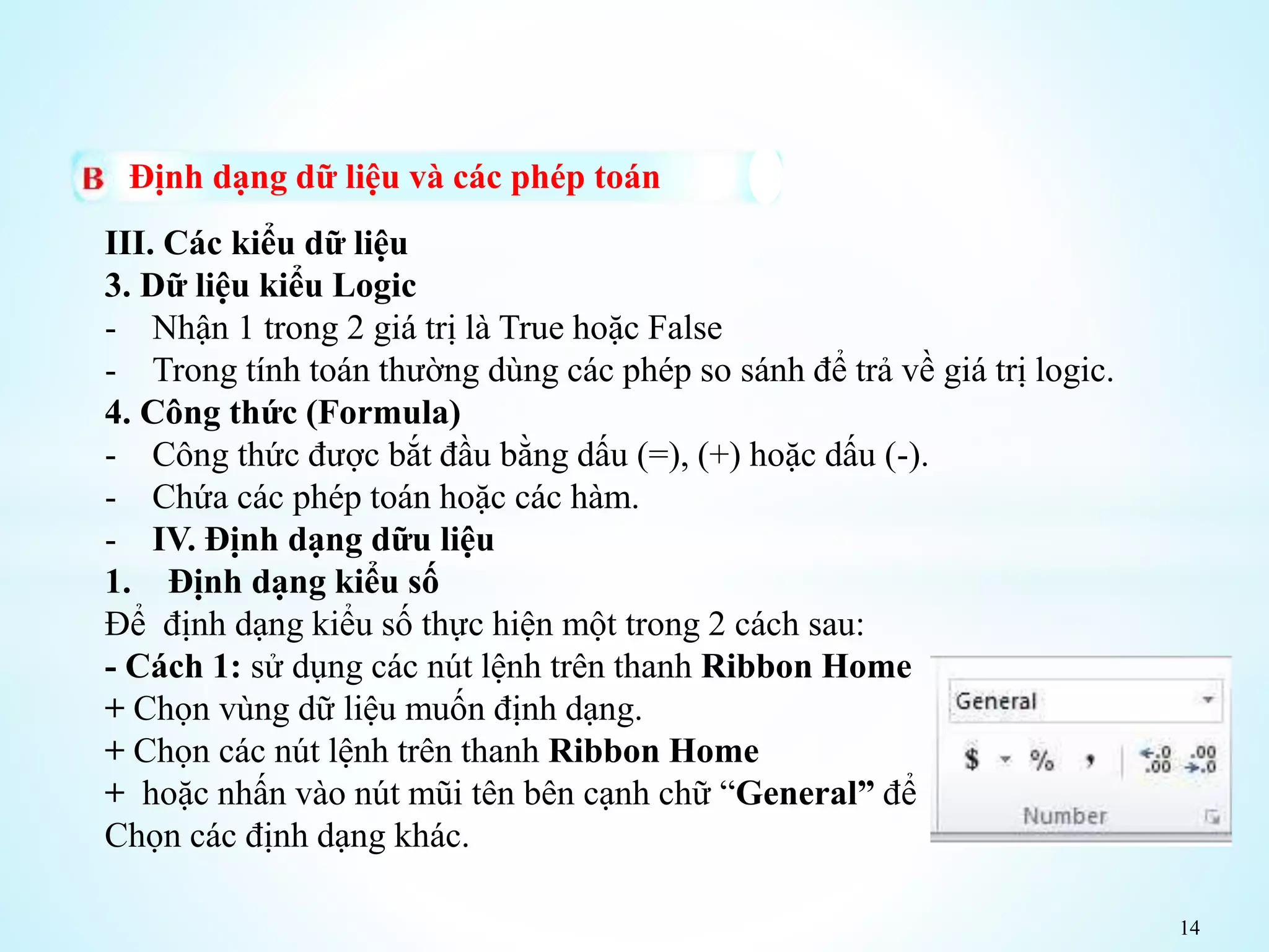 14
Định dạng dữ liệu và các phép toán
III. Các kiểu dữ liệu
3. Dữ liệu kiểu Logic
- Nhận 1 trong 2 giá trị là True hoặc False
- Trong tính toán thường dùng các phép so sánh để trả về giá trị logic.
4. Công thức (Formula)
- Công thức được bắt đầu bằng dấu (=), (+) hoặc dấu (-).
- Chứa các phép toán hoặc các hàm.
- IV. Định dạng dữu liệu
1. Định dạng kiểu số
Để định dạng kiểu số thực hiện một trong 2 cách sau:
- Cách 1: sử dụng các nút lệnh trên thanh Ribbon Home
+ Chọn vùng dữ liệu muốn định dạng.
+ Chọn các nút lệnh trên thanh Ribbon Home
+ hoặc nhấn vào nút mũi tên bên cạnh chữ “General” để
Chọn các định dạng khác.
 