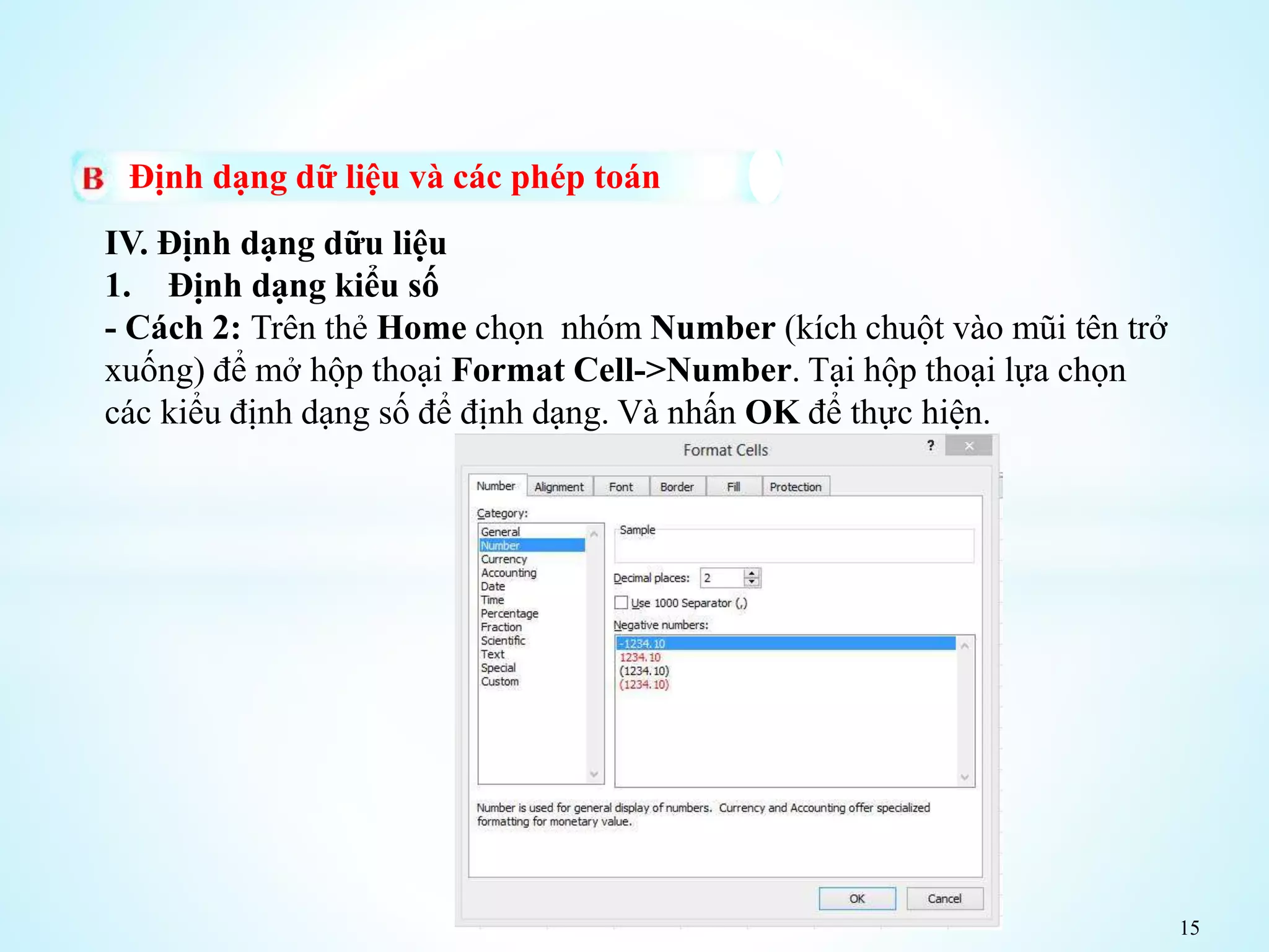 15
Định dạng dữ liệu và các phép toán
IV. Định dạng dữu liệu
1. Định dạng kiểu số
- Cách 2: Trên thẻ Home chọn nhóm Number (kích chuột vào mũi tên trở
xuống) để mở hộp thoại Format Cell->Number. Tại hộp thoại lựa chọn
các kiểu định dạng số để định dạng. Và nhấn OK để thực hiện.
 