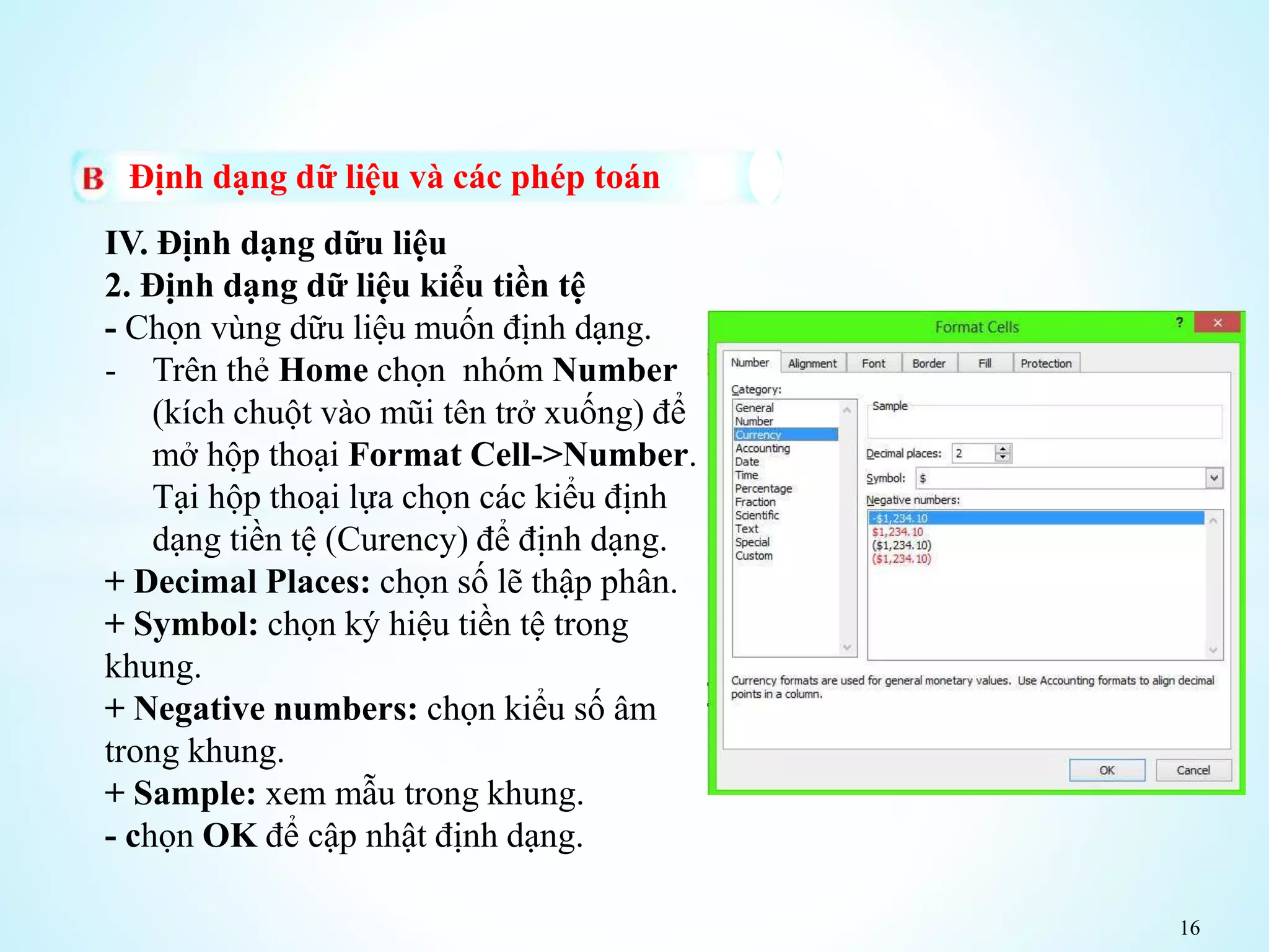 16
Định dạng dữ liệu và các phép toán
IV. Định dạng dữu liệu
2. Định dạng dữ liệu kiểu tiền tệ
- Chọn vùng dữu liệu muốn định dạng.
- Trên thẻ Home chọn nhóm Number
(kích chuột vào mũi tên trở xuống) để
mở hộp thoại Format Cell->Number.
Tại hộp thoại lựa chọn các kiểu định
dạng tiền tệ (Curency) để định dạng.
+ Decimal Places: chọn số lẽ thập phân.
+ Symbol: chọn ký hiệu tiền tệ trong
khung.
+ Negative numbers: chọn kiểu số âm
trong khung.
+ Sample: xem mẫu trong khung.
- chọn OK để cập nhật định dạng.
 
