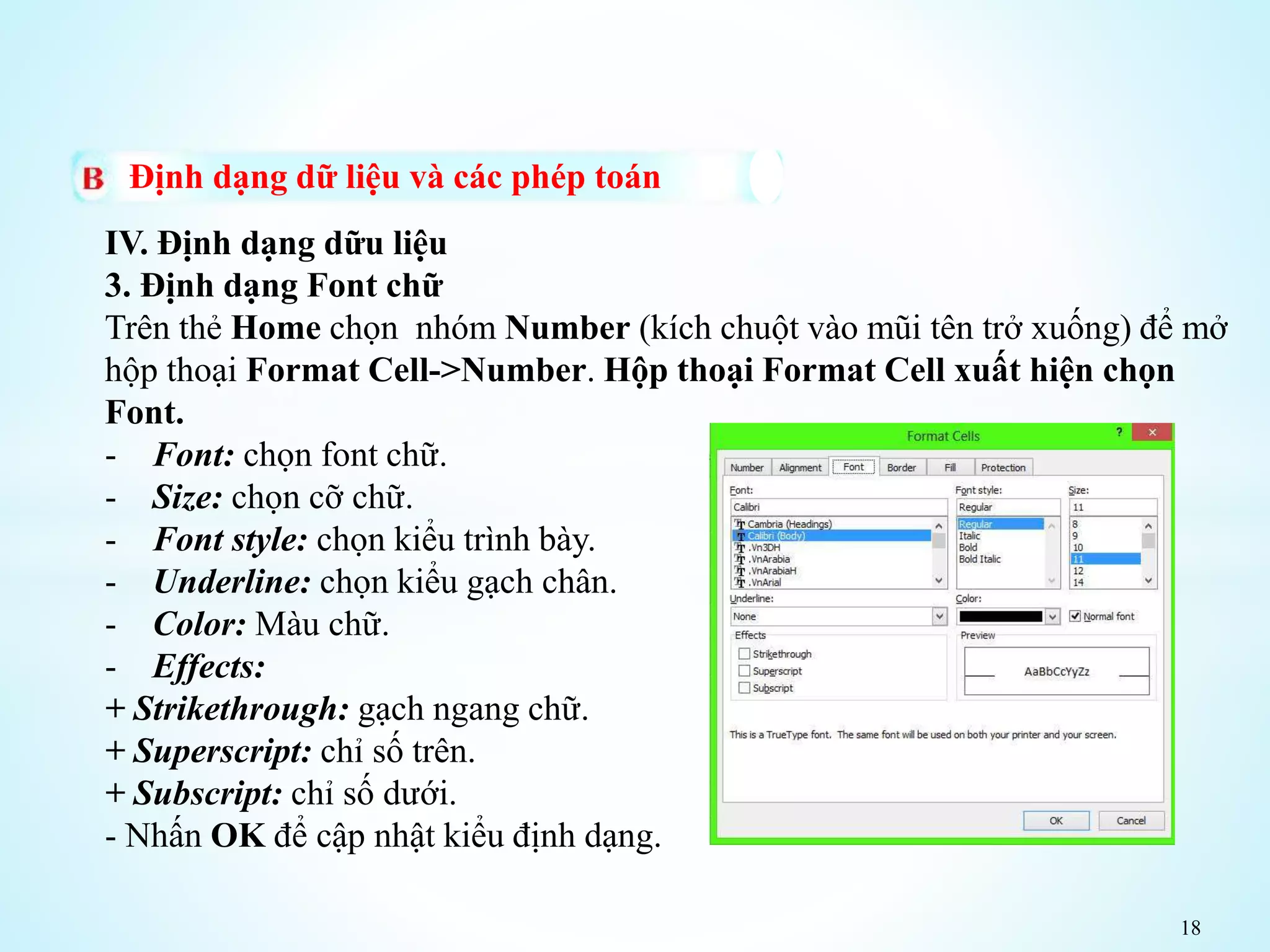 18
Định dạng dữ liệu và các phép toán
IV. Định dạng dữu liệu
3. Định dạng Font chữ
Trên thẻ Home chọn nhóm Number (kích chuột vào mũi tên trở xuống) để mở
hộp thoại Format Cell->Number. Hộp thoại Format Cell xuất hiện chọn
Font.
- Font: chọn font chữ.
- Size: chọn cỡ chữ.
- Font style: chọn kiểu trình bày.
- Underline: chọn kiểu gạch chân.
- Color: Màu chữ.
- Effects:
+ Strikethrough: gạch ngang chữ.
+ Superscript: chỉ số trên.
+ Subscript: chỉ số dưới.
- Nhấn OK để cập nhật kiểu định dạng.
 