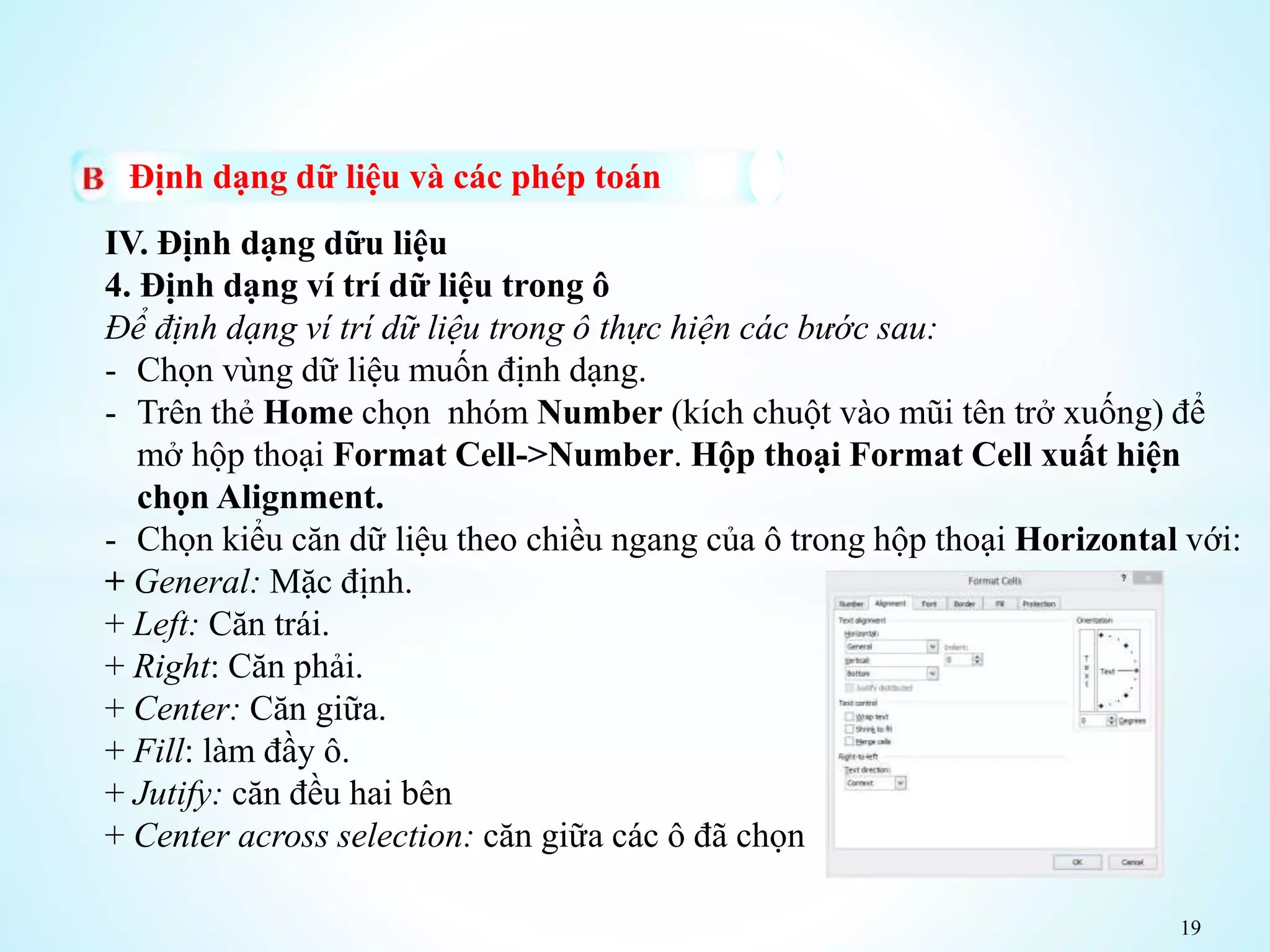 19
Định dạng dữ liệu và các phép toán
IV. Định dạng dữu liệu
4. Định dạng ví trí dữ liệu trong ô
Để định dạng ví trí dữ liệu trong ô thực hiện các bước sau:
- Chọn vùng dữ liệu muốn định dạng.
- Trên thẻ Home chọn nhóm Number (kích chuột vào mũi tên trở xuống) để
mở hộp thoại Format Cell->Number. Hộp thoại Format Cell xuất hiện
chọn Alignment.
- Chọn kiểu căn dữ liệu theo chiều ngang của ô trong hộp thoại Horizontal với:
+ General: Mặc định.
+ Left: Căn trái.
+ Right: Căn phải.
+ Center: Căn giữa.
+ Fill: làm đầy ô.
+ Jutify: căn đều hai bên
+ Center across selection: căn giữa các ô đã chọn
 