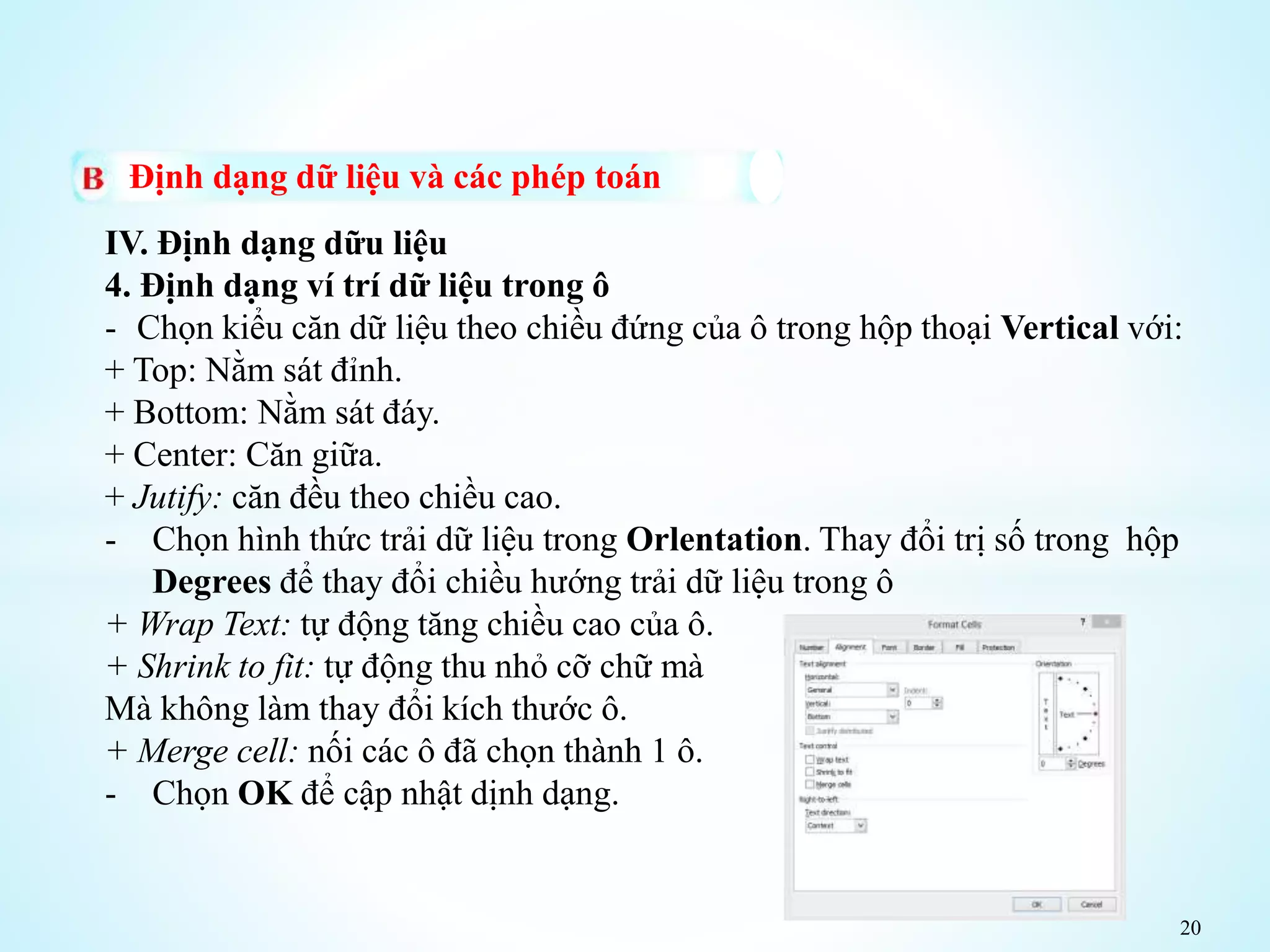 20
Định dạng dữ liệu và các phép toán
IV. Định dạng dữu liệu
4. Định dạng ví trí dữ liệu trong ô
- Chọn kiểu căn dữ liệu theo chiều đứng của ô trong hộp thoại Vertical với:
+ Top: Nằm sát đỉnh.
+ Bottom: Nằm sát đáy.
+ Center: Căn giữa.
+ Jutify: căn đều theo chiều cao.
- Chọn hình thức trải dữ liệu trong Orlentation. Thay đổi trị số trong hộp
Degrees để thay đổi chiều hướng trải dữ liệu trong ô
+ Wrap Text: tự động tăng chiều cao của ô.
+ Shrink to fit: tự động thu nhỏ cỡ chữ mà
Mà không làm thay đổi kích thước ô.
+ Merge cell: nối các ô đã chọn thành 1 ô.
- Chọn OK để cập nhật dịnh dạng.
 