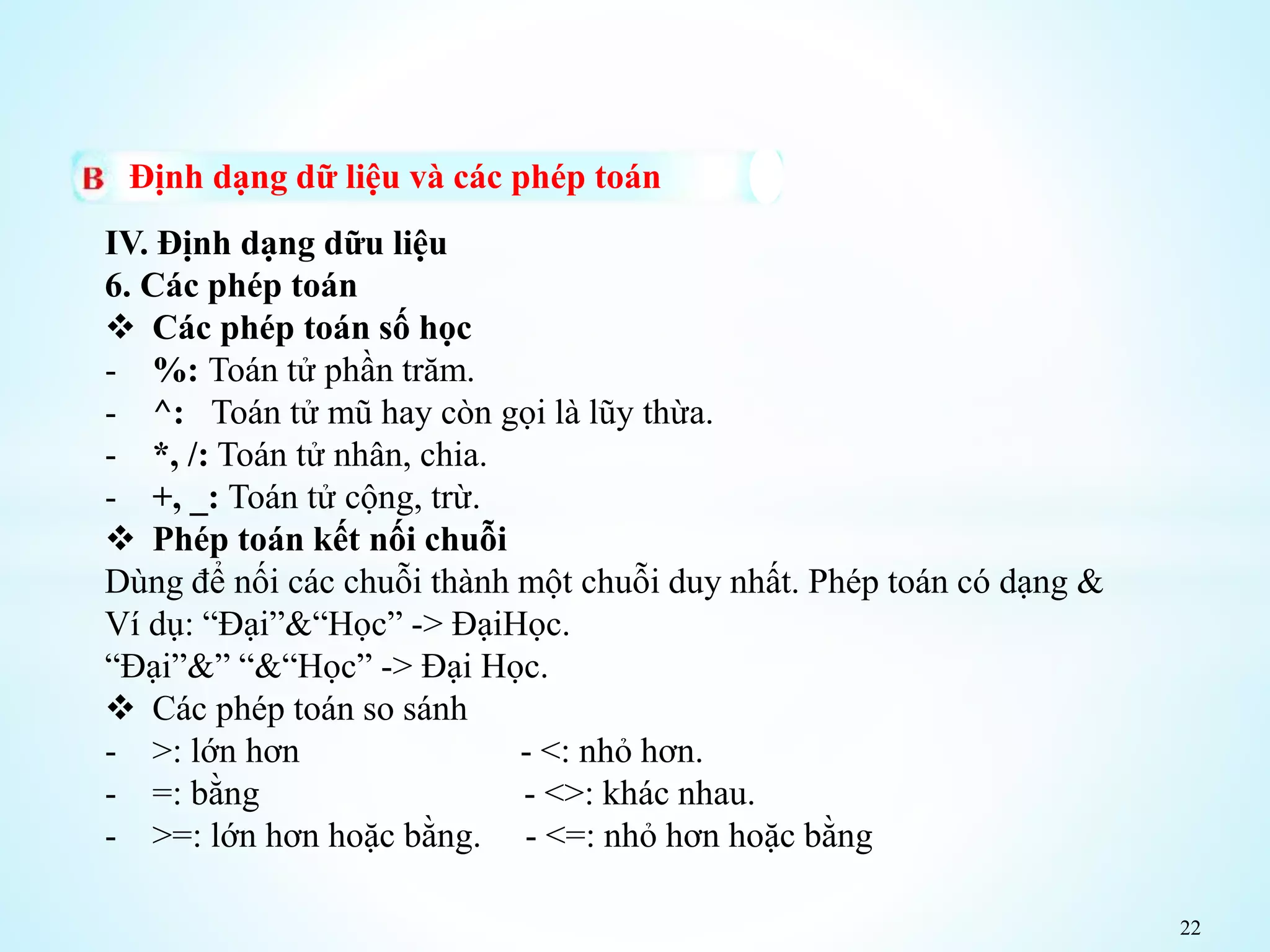 22
Định dạng dữ liệu và các phép toán
IV. Định dạng dữu liệu
6. Các phép toán
 Các phép toán số học
- %: Toán tử phần trăm.
- ^: Toán tử mũ hay còn gọi là lũy thừa.
- *, /: Toán tử nhân, chia.
- +, _: Toán tử cộng, trừ.
 Phép toán kết nối chuỗi
Dùng để nối các chuỗi thành một chuỗi duy nhất. Phép toán có dạng &
Ví dụ: “Đại”&“Học” -> ĐạiHọc.
“Đại”&” “&“Học” -> Đại Học.
 Các phép toán so sánh
- >: lớn hơn - <: nhỏ hơn.
- =: bằng - <>: khác nhau.
- >=: lớn hơn hoặc bằng. - <=: nhỏ hơn hoặc bằng
 