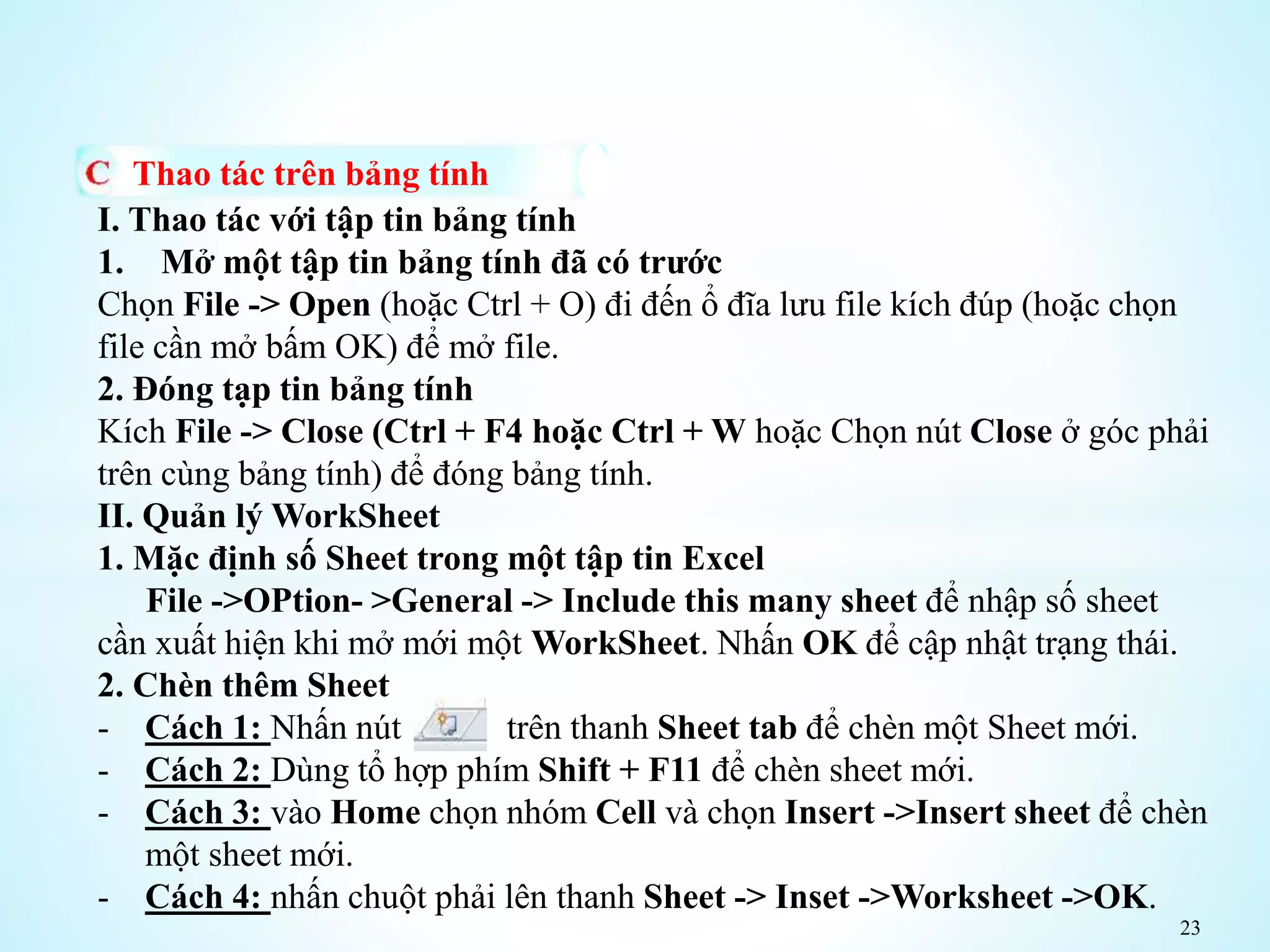 23
Thao tác trên bảng tính
I. Thao tác với tập tin bảng tính
1. Mở một tập tin bảng tính đã có trước
Chọn File -> Open (hoặc Ctrl + O) đi đến ổ đĩa lưu file kích đúp (hoặc chọn
file cần mở bấm OK) để mở file.
2. Đóng tạp tin bảng tính
Kích File -> Close (Ctrl + F4 hoặc Ctrl + W hoặc Chọn nút Close ở góc phải
trên cùng bảng tính) để đóng bảng tính.
II. Quản lý WorkSheet
1. Mặc định số Sheet trong một tập tin Excel
File ->OPtion- >General -> Include this many sheet để nhập số sheet
cần xuất hiện khi mở mới một WorkSheet. Nhấn OK để cập nhật trạng thái.
2. Chèn thêm Sheet
- Cách 1: Nhấn nút trên thanh Sheet tab để chèn một Sheet mới.
- Cách 2: Dùng tổ hợp phím Shift + F11 để chèn sheet mới.
- Cách 3: vào Home chọn nhóm Cell và chọn Insert ->Insert sheet để chèn
một sheet mới.
- Cách 4: nhấn chuột phải lên thanh Sheet -> Inset ->Worksheet ->OK.
 