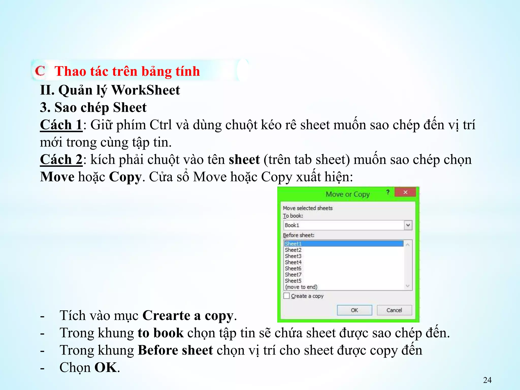 24
Thao tác trên bảng tính
II. Quản lý WorkSheet
3. Sao chép Sheet
Cách 1: Giữ phím Ctrl và dùng chuột kéo rê sheet muốn sao chép đến vị trí
mới trong cùng tập tin.
Cách 2: kích phải chuột vào tên sheet (trên tab sheet) muốn sao chép chọn
Move hoặc Copy. Cửa sổ Move hoặc Copy xuất hiện:
- Tích vào mục Crearte a copy.
- Trong khung to book chọn tập tin sẽ chứa sheet được sao chép đến.
- Trong khung Before sheet chọn vị trí cho sheet được copy đến
- Chọn OK.
 