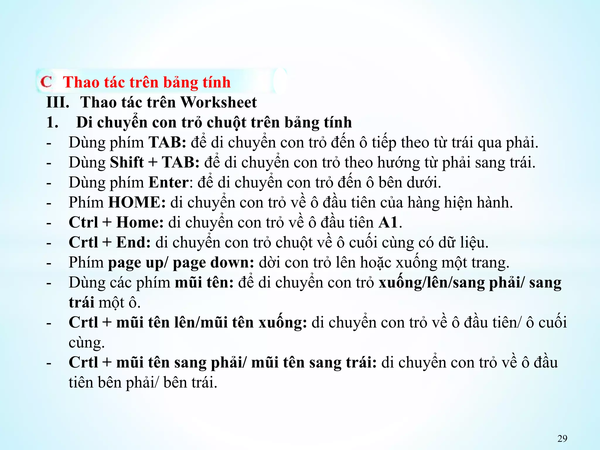 29
Thao tác trên bảng tính
III. Thao tác trên Worksheet
1. Di chuyển con trỏ chuột trên bảng tính
- Dùng phím TAB: để di chuyển con trỏ đến ô tiếp theo từ trái qua phải.
- Dùng Shift + TAB: để di chuyển con trỏ theo hướng từ phải sang trái.
- Dùng phím Enter: để di chuyển con trỏ đến ô bên dưới.
- Phím HOME: di chuyển con trỏ về ô đầu tiên của hàng hiện hành.
- Ctrl + Home: di chuyển con trỏ về ô đầu tiên A1.
- Crtl + End: di chuyển con trỏ chuột về ô cuối cùng có dữ liệu.
- Phím page up/ page down: dời con trỏ lên hoặc xuống một trang.
- Dùng các phím mũi tên: để di chuyển con trỏ xuống/lên/sang phải/ sang
trái một ô.
- Crtl + mũi tên lên/mũi tên xuống: di chuyển con trỏ về ô đầu tiên/ ô cuối
cùng.
- Crtl + mũi tên sang phải/ mũi tên sang trái: di chuyển con trỏ về ô đầu
tiên bên phải/ bên trái.
 