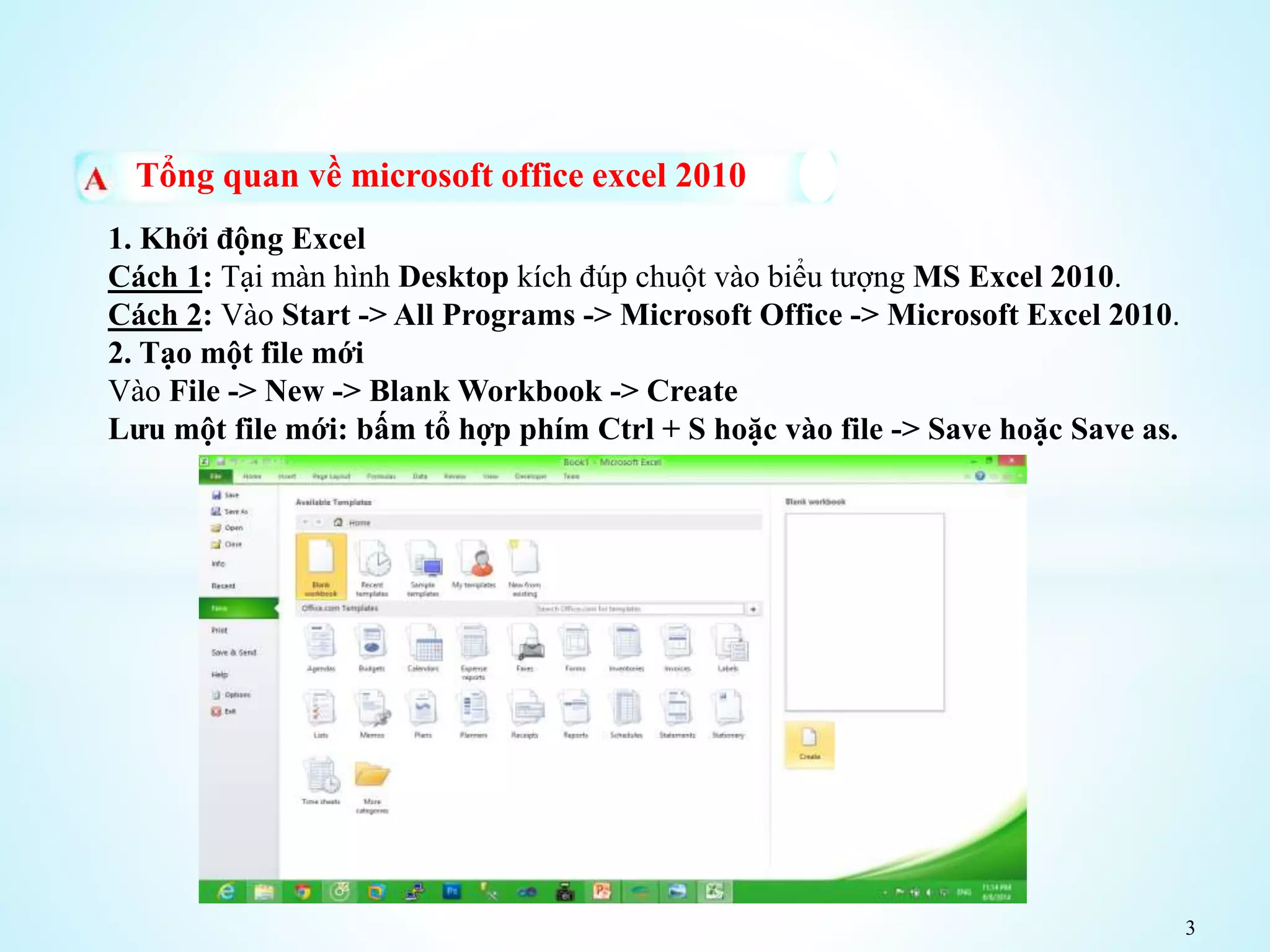 3
Tổng quan về microsoft office excel 2010
1. Khởi động Excel
Cách 1: Tại màn hình Desktop kích đúp chuột vào biểu tượng MS Excel 2010.
Cách 2: Vào Start -> All Programs -> Microsoft Office -> Microsoft Excel 2010.
2. Tạo một file mới
Vào File -> New -> Blank Workbook -> Create
Lưu một file mới: bấm tổ hợp phím Ctrl + S hoặc vào file -> Save hoặc Save as.
 