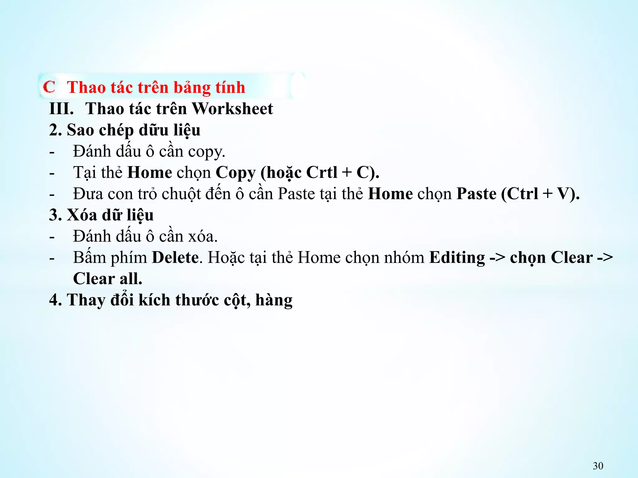 30
Thao tác trên bảng tính
III. Thao tác trên Worksheet
2. Sao chép dữu liệu
- Đánh dấu ô cần copy.
- Tại thẻ Home chọn Copy (hoặc Crtl + C).
- Đưa con trỏ chuột đến ô cần Paste tại thẻ Home chọn Paste (Ctrl + V).
3. Xóa dữ liệu
- Đánh dấu ô cần xóa.
- Bấm phím Delete. Hoặc tại thẻ Home chọn nhóm Editing -> chọn Clear ->
Clear all.
4. Thay đổi kích thước cột, hàng
 