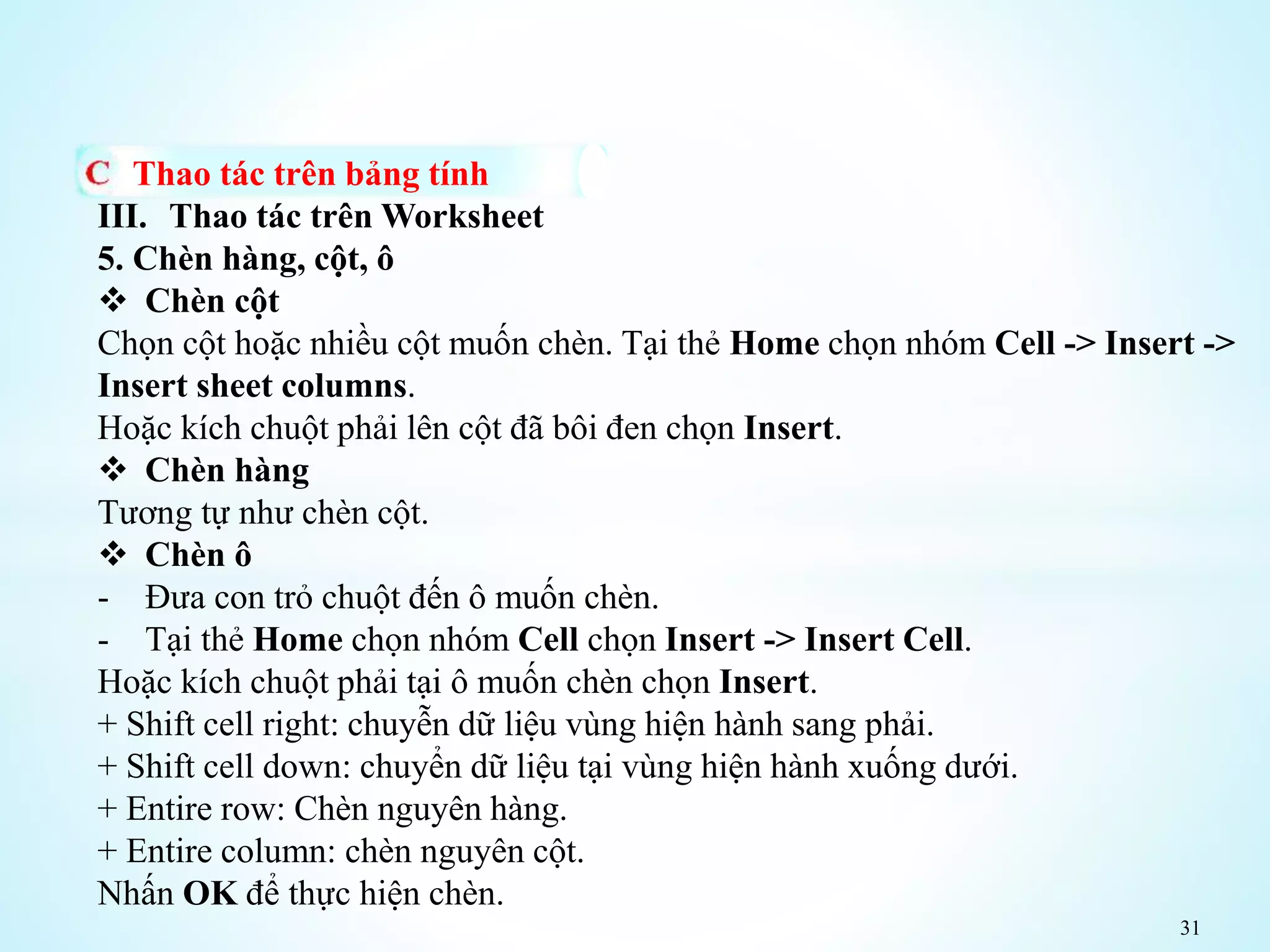 31
Thao tác trên bảng tính
III. Thao tác trên Worksheet
5. Chèn hàng, cột, ô
 Chèn cột
Chọn cột hoặc nhiều cột muốn chèn. Tại thẻ Home chọn nhóm Cell -> Insert ->
Insert sheet columns.
Hoặc kích chuột phải lên cột đã bôi đen chọn Insert.
 Chèn hàng
Tương tự như chèn cột.
 Chèn ô
- Đưa con trỏ chuột đến ô muốn chèn.
- Tại thẻ Home chọn nhóm Cell chọn Insert -> Insert Cell.
Hoặc kích chuột phải tại ô muốn chèn chọn Insert.
+ Shift cell right: chuyễn dữ liệu vùng hiện hành sang phải.
+ Shift cell down: chuyển dữ liệu tại vùng hiện hành xuống dưới.
+ Entire row: Chèn nguyên hàng.
+ Entire column: chèn nguyên cột.
Nhấn OK để thực hiện chèn.
 