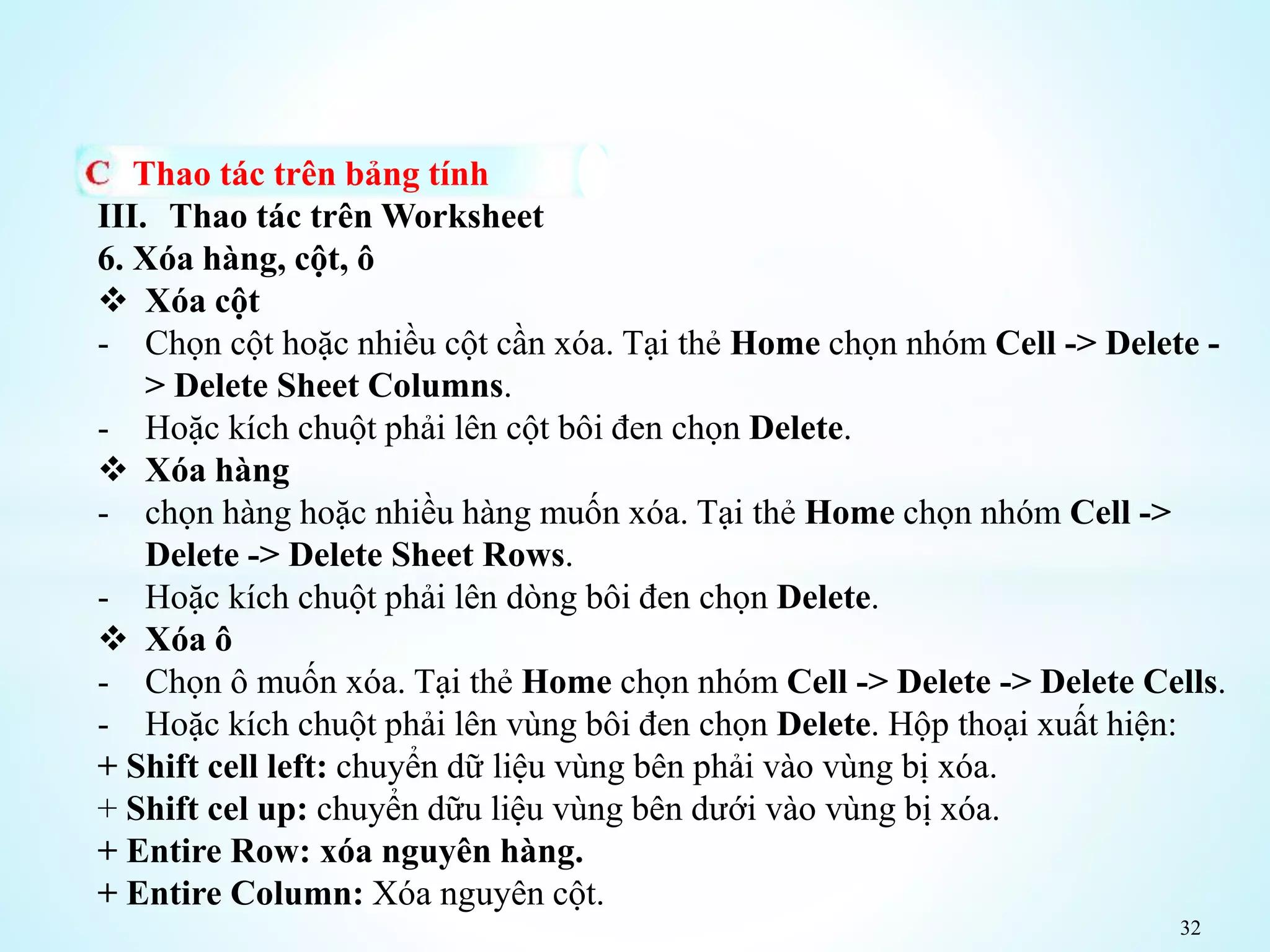 32
Thao tác trên bảng tính
III. Thao tác trên Worksheet
6. Xóa hàng, cột, ô
 Xóa cột
- Chọn cột hoặc nhiều cột cần xóa. Tại thẻ Home chọn nhóm Cell -> Delete -
> Delete Sheet Columns.
- Hoặc kích chuột phải lên cột bôi đen chọn Delete.
 Xóa hàng
- chọn hàng hoặc nhiều hàng muốn xóa. Tại thẻ Home chọn nhóm Cell ->
Delete -> Delete Sheet Rows.
- Hoặc kích chuột phải lên dòng bôi đen chọn Delete.
 Xóa ô
- Chọn ô muốn xóa. Tại thẻ Home chọn nhóm Cell -> Delete -> Delete Cells.
- Hoặc kích chuột phải lên vùng bôi đen chọn Delete. Hộp thoại xuất hiện:
+ Shift cell left: chuyển dữ liệu vùng bên phải vào vùng bị xóa.
+ Shift cel up: chuyển dữu liệu vùng bên dưới vào vùng bị xóa.
+ Entire Row: xóa nguyên hàng.
+ Entire Column: Xóa nguyên cột.
 