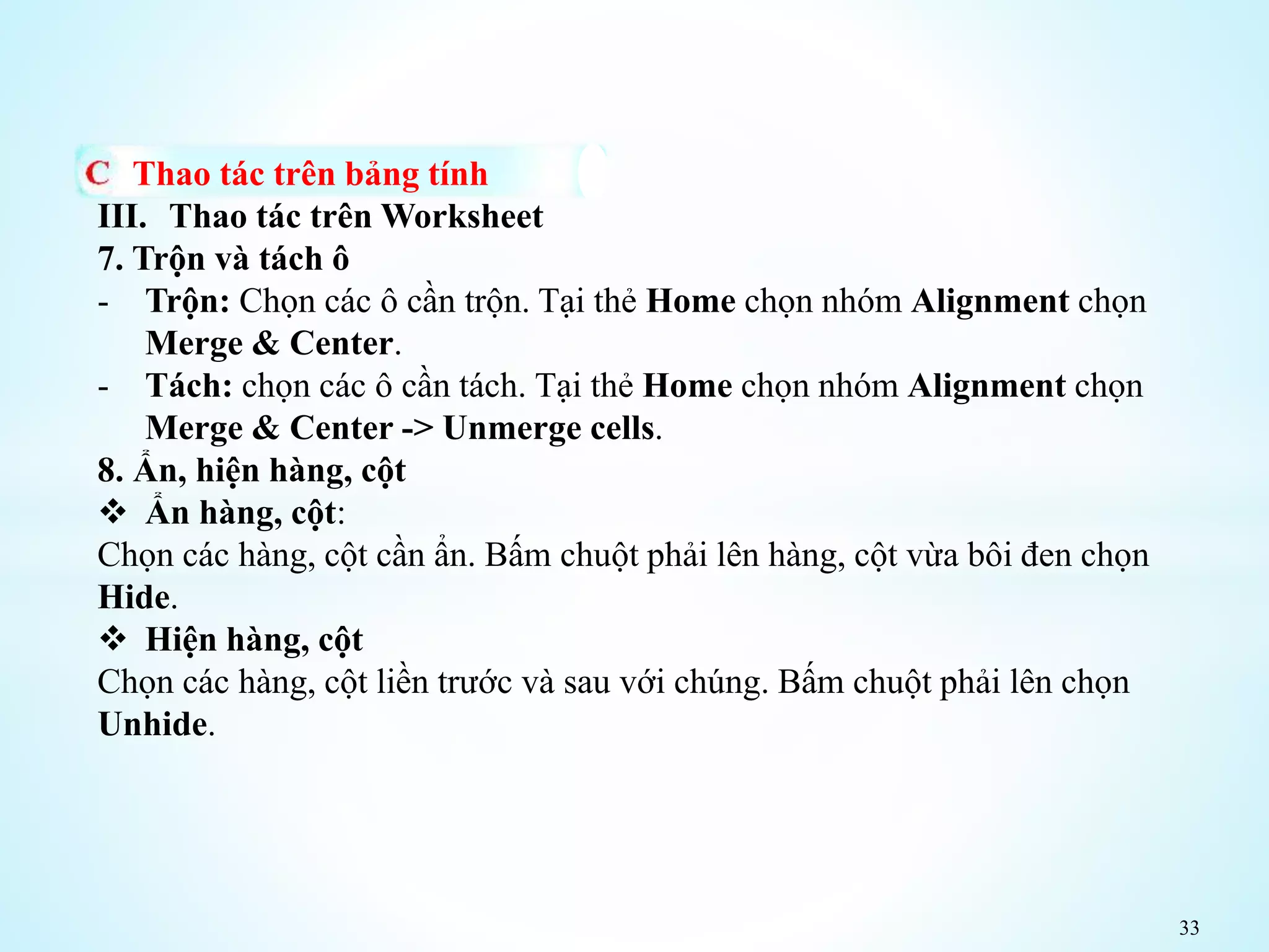 33
Thao tác trên bảng tính
III. Thao tác trên Worksheet
7. Trộn và tách ô
- Trộn: Chọn các ô cần trộn. Tại thẻ Home chọn nhóm Alignment chọn
Merge & Center.
- Tách: chọn các ô cần tách. Tại thẻ Home chọn nhóm Alignment chọn
Merge & Center -> Unmerge cells.
8. Ẩn, hiện hàng, cột
 Ẩn hàng, cột:
Chọn các hàng, cột cần ẩn. Bấm chuột phải lên hàng, cột vừa bôi đen chọn
Hide.
 Hiện hàng, cột
Chọn các hàng, cột liền trước và sau với chúng. Bấm chuột phải lên chọn
Unhide.
 