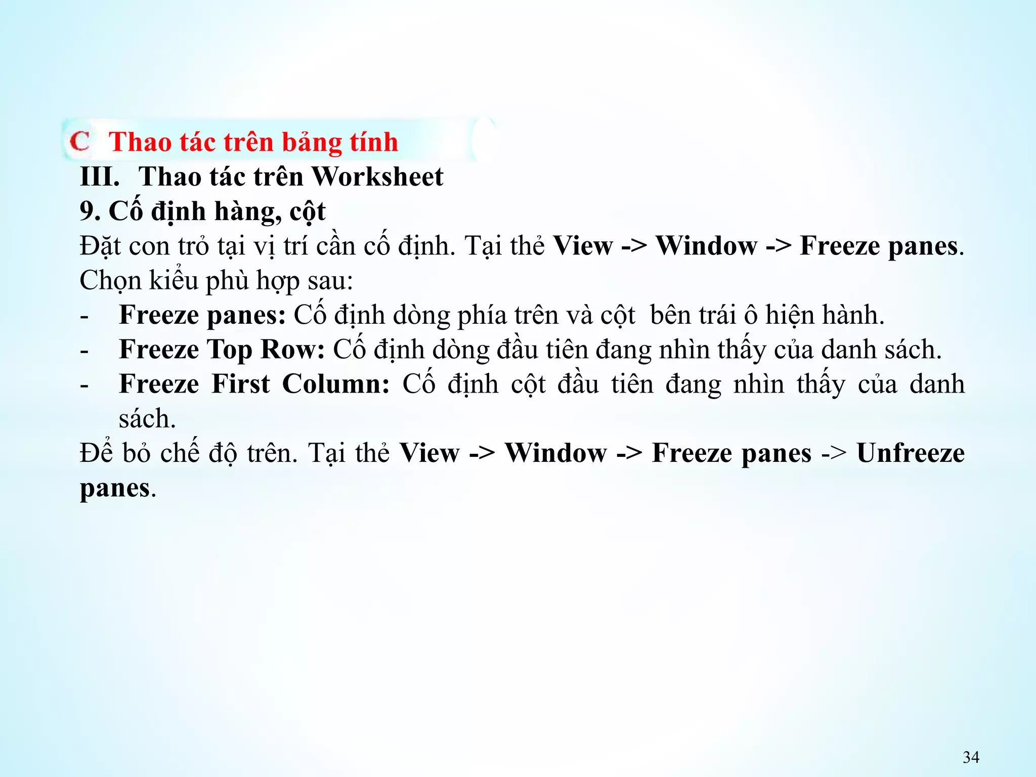 34
Thao tác trên bảng tính
III. Thao tác trên Worksheet
9. Cố định hàng, cột
Đặt con trỏ tại vị trí cần cố định. Tại thẻ View -> Window -> Freeze panes.
Chọn kiểu phù hợp sau:
- Freeze panes: Cố định dòng phía trên và cột bên trái ô hiện hành.
- Freeze Top Row: Cố định dòng đầu tiên đang nhìn thấy của danh sách.
- Freeze First Column: Cố định cột đầu tiên đang nhìn thấy của danh
sách.
Để bỏ chế độ trên. Tại thẻ View -> Window -> Freeze panes -> Unfreeze
panes.
 