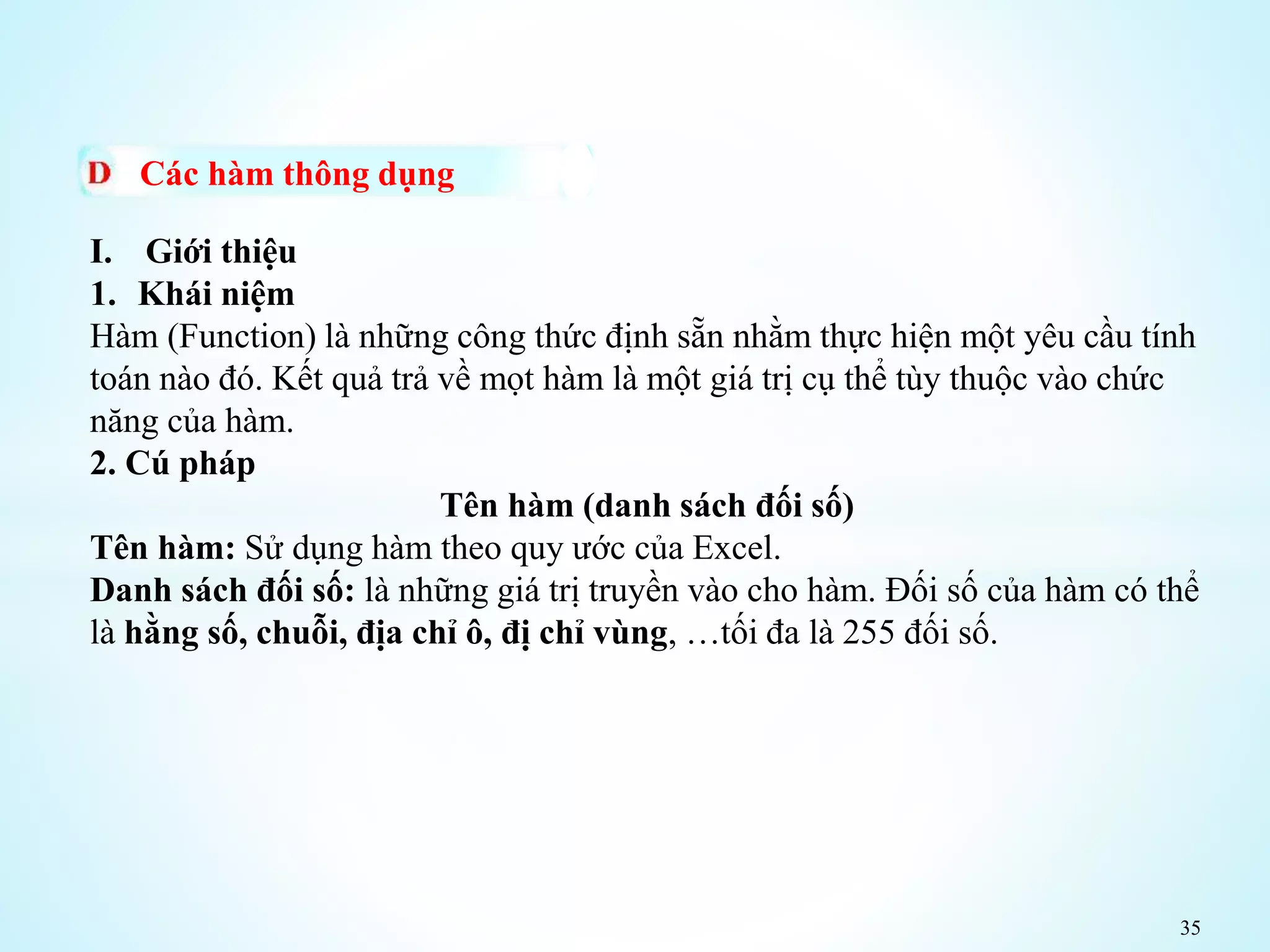 35
Các hàm thông dụng
I. Giới thiệu
1. Khái niệm
Hàm (Function) là những công thức định sẵn nhằm thực hiện một yêu cầu tính
toán nào đó. Kết quả trả về mọt hàm là một giá trị cụ thể tùy thuộc vào chức
năng của hàm.
2. Cú pháp
Tên hàm (danh sách đối số)
Tên hàm: Sử dụng hàm theo quy ước của Excel.
Danh sách đối số: là những giá trị truyền vào cho hàm. Đối số của hàm có thể
là hằng số, chuỗi, địa chỉ ô, đị chỉ vùng, …tối đa là 255 đối số.
 