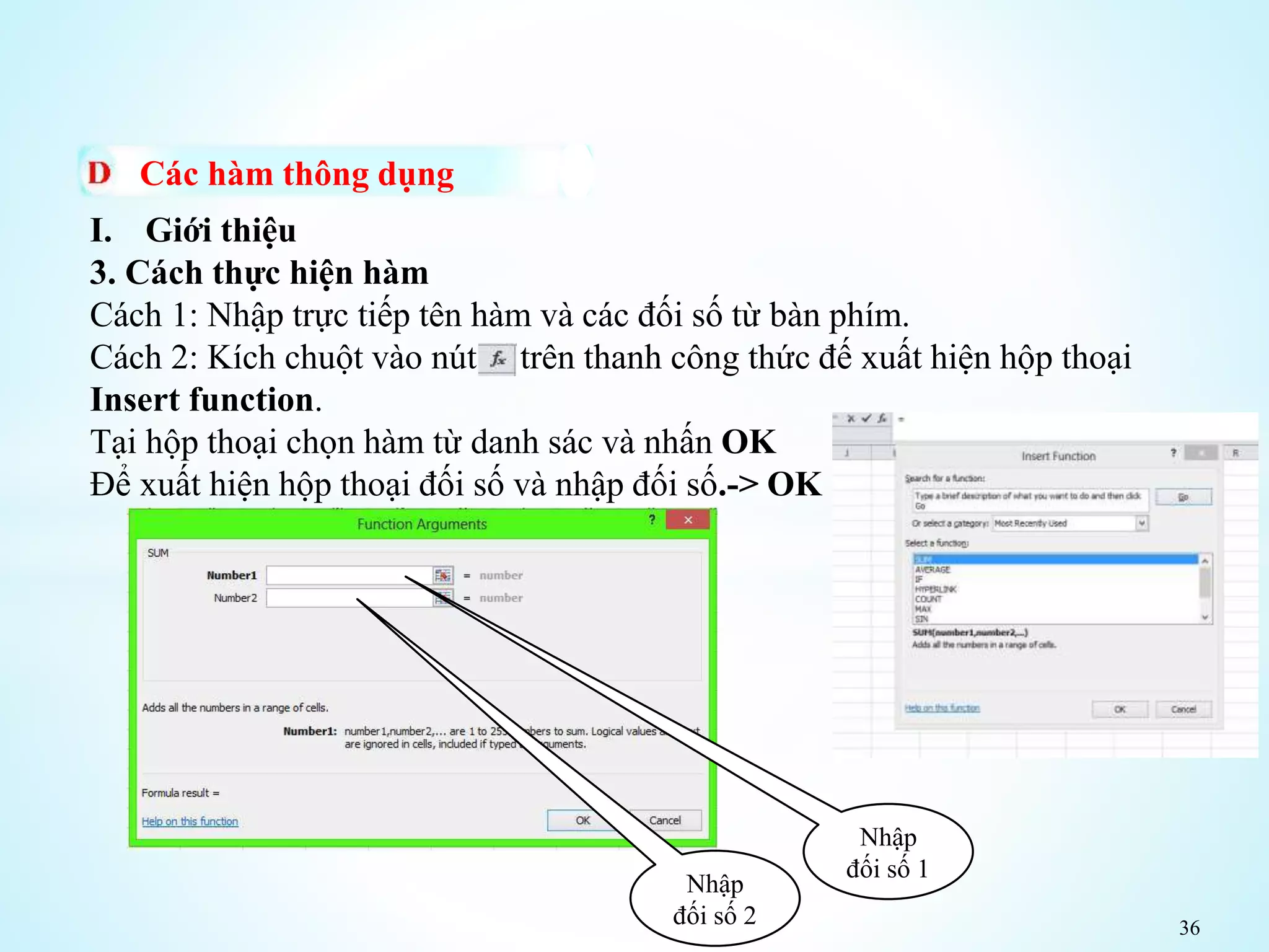 36
Các hàm thông dụng
I. Giới thiệu
3. Cách thực hiện hàm
Cách 1: Nhập trực tiếp tên hàm và các đối số từ bàn phím.
Cách 2: Kích chuột vào nút trên thanh công thức đế xuất hiện hộp thoại
Insert function.
Tại hộp thoại chọn hàm từ danh sác và nhấn OK
Để xuất hiện hộp thoại đối số và nhập đối số.-> OK
Nhập
đối số 1
Nhập
đối số 2
 