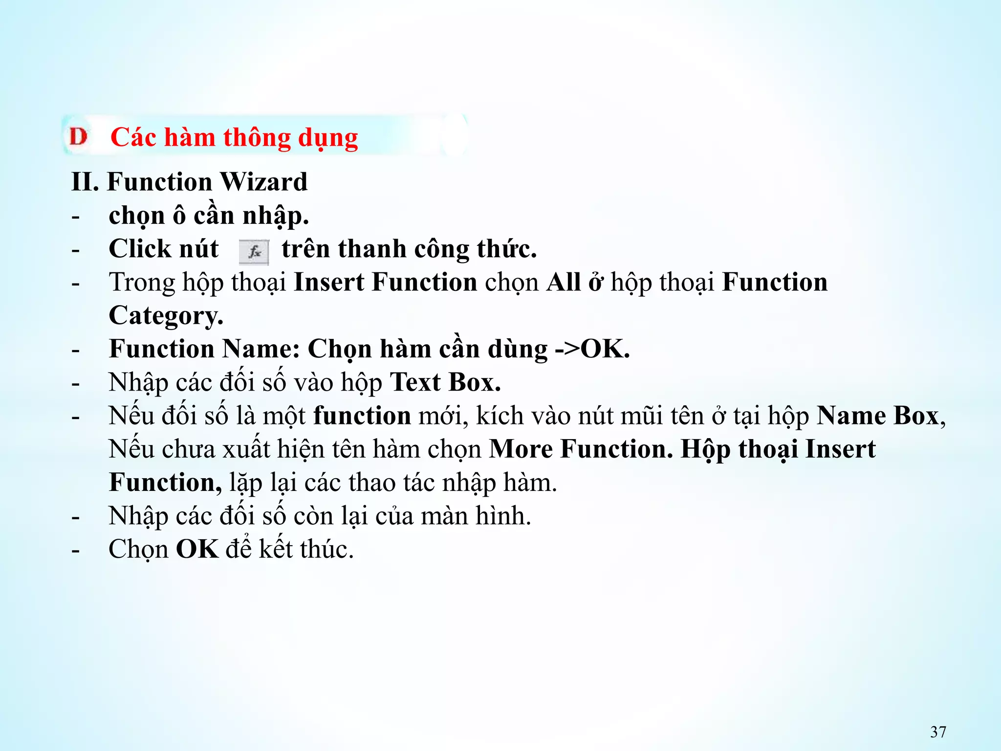 37
Các hàm thông dụng
II. Function Wizard
- chọn ô cần nhập.
- Click nút trên thanh công thức.
- Trong hộp thoại Insert Function chọn All ở hộp thoại Function
Category.
- Function Name: Chọn hàm cần dùng ->OK.
- Nhập các đối số vào hộp Text Box.
- Nếu đối số là một function mới, kích vào nút mũi tên ở tại hộp Name Box,
Nếu chưa xuất hiện tên hàm chọn More Function. Hộp thoại Insert
Function, lặp lại các thao tác nhập hàm.
- Nhập các đối số còn lại của màn hình.
- Chọn OK để kết thúc.
 