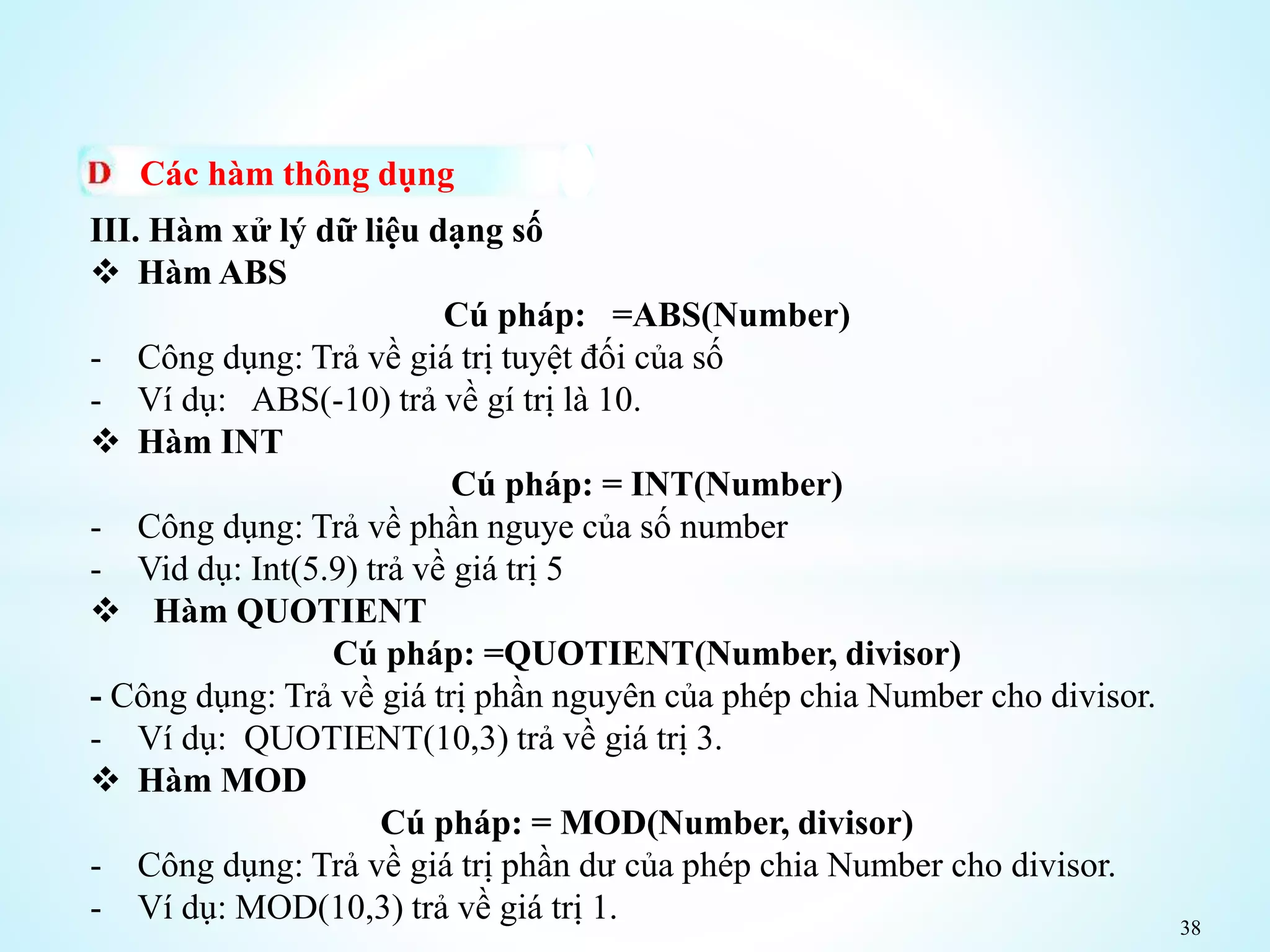 38
Các hàm thông dụng
III. Hàm xử lý dữ liệu dạng số
 Hàm ABS
Cú pháp: =ABS(Number)
- Công dụng: Trả về giá trị tuyệt đối của số
- Ví dụ: ABS(-10) trả về gí trị là 10.
 Hàm INT
Cú pháp: = INT(Number)
- Công dụng: Trả về phần nguye của số number
- Vid dụ: Int(5.9) trả về giá trị 5
 Hàm QUOTIENT
Cú pháp: =QUOTIENT(Number, divisor)
- Công dụng: Trả về giá trị phần nguyên của phép chia Number cho divisor.
- Ví dụ: QUOTIENT(10,3) trả về giá trị 3.
 Hàm MOD
Cú pháp: = MOD(Number, divisor)
- Công dụng: Trả về giá trị phần dư của phép chia Number cho divisor.
- Ví dụ: MOD(10,3) trả về giá trị 1.
 