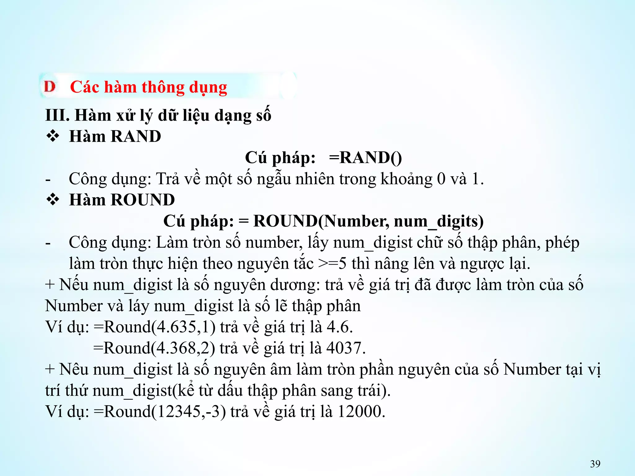 39
Các hàm thông dụng
III. Hàm xử lý dữ liệu dạng số
 Hàm RAND
Cú pháp: =RAND()
- Công dụng: Trả về một số ngẫu nhiên trong khoảng 0 và 1.
 Hàm ROUND
Cú pháp: = ROUND(Number, num_digits)
- Công dụng: Làm tròn số number, lấy num_digist chữ số thập phân, phép
làm tròn thực hiện theo nguyên tắc >=5 thì nâng lên và ngược lại.
+ Nếu num_digist là số nguyên dương: trả về giá trị đã được làm tròn của số
Number và láy num_digist là số lẽ thập phân
Ví dụ: =Round(4.635,1) trả về giá trị là 4.6.
=Round(4.368,2) trả về giá trị là 4037.
+ Nêu num_digist là số nguyên âm làm tròn phần nguyên của số Number tại vị
trí thứ num_digist(kể từ dấu thập phân sang trái).
Ví dụ: =Round(12345,-3) trả về giá trị là 12000.
 