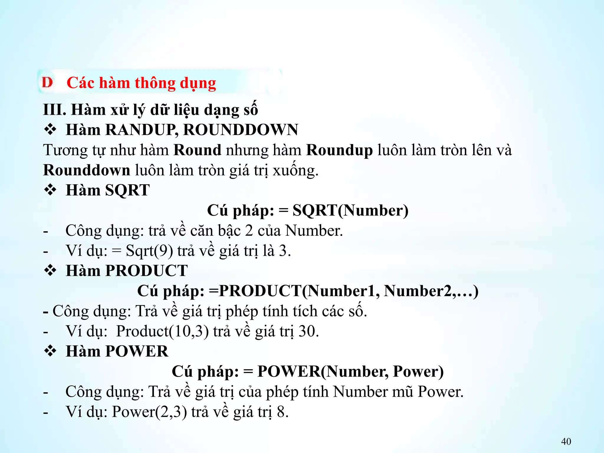 40
Các hàm thông dụng
III. Hàm xử lý dữ liệu dạng số
 Hàm RANDUP, ROUNDDOWN
Tương tự như hàm Round nhưng hàm Roundup luôn làm tròn lên và
Rounddown luôn làm tròn giá trị xuống.
 Hàm SQRT
Cú pháp: = SQRT(Number)
- Công dụng: trả về căn bậc 2 của Number.
- Ví dụ: = Sqrt(9) trả về giá trị là 3.
 Hàm PRODUCT
Cú pháp: =PRODUCT(Number1, Number2,…)
- Công dụng: Trả về giá trị phép tính tích các số.
- Ví dụ: Product(10,3) trả về giá trị 30.
 Hàm POWER
Cú pháp: = POWER(Number, Power)
- Công dụng: Trả về giá trị của phép tính Number mũ Power.
- Ví dụ: Power(2,3) trả về giá trị 8.
 