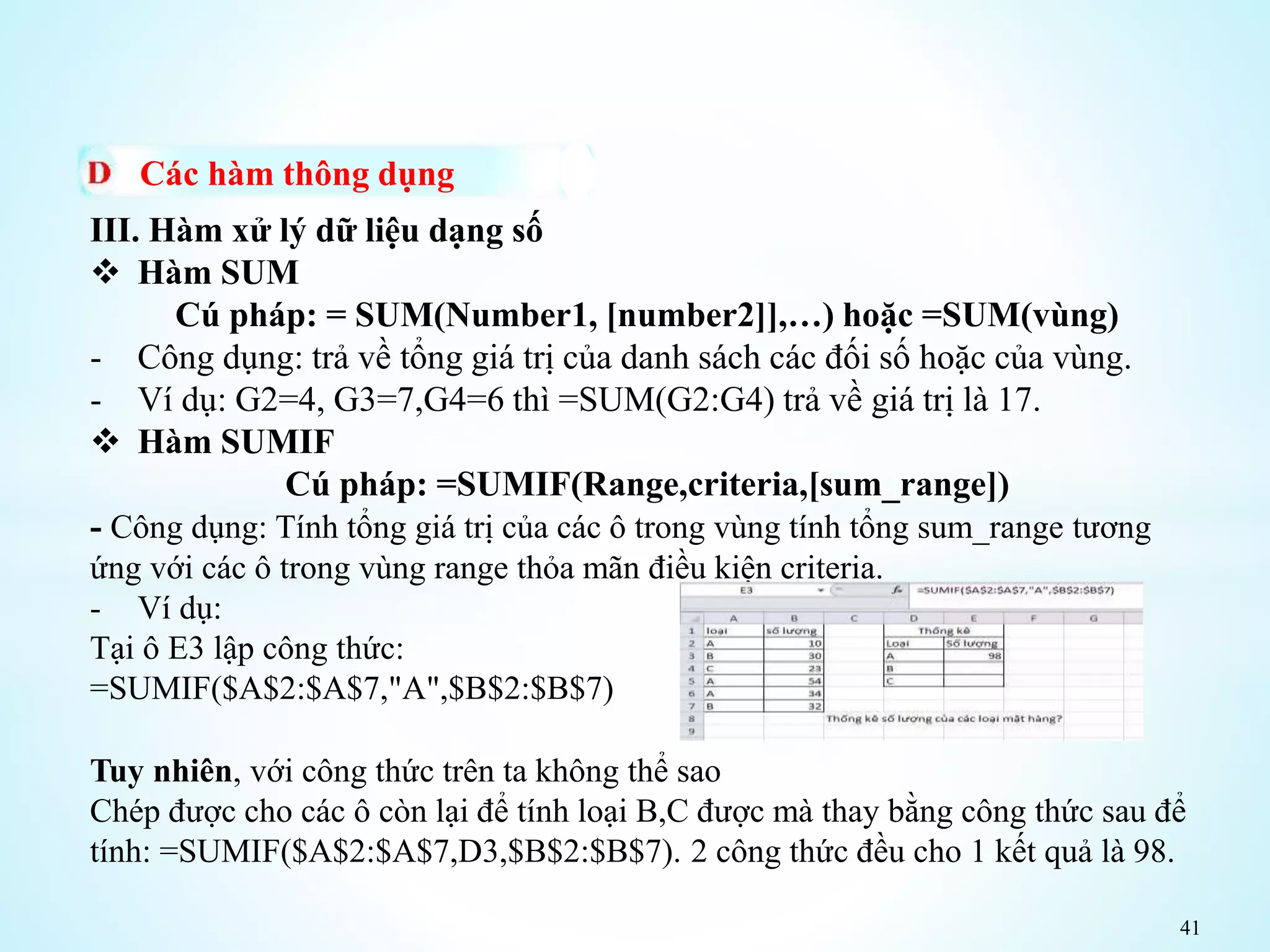 41
Các hàm thông dụng
III. Hàm xử lý dữ liệu dạng số
 Hàm SUM
Cú pháp: = SUM(Number1, [number2]],…) hoặc =SUM(vùng)
- Công dụng: trả về tổng giá trị của danh sách các đối số hoặc của vùng.
- Ví dụ: G2=4, G3=7,G4=6 thì =SUM(G2:G4) trả về giá trị là 17.
 Hàm SUMIF
Cú pháp: =SUMIF(Range,criteria,[sum_range])
- Công dụng: Tính tổng giá trị của các ô trong vùng tính tổng sum_range tương
ứng với các ô trong vùng range thỏa mãn điều kiện criteria.
- Ví dụ:
Tại ô E3 lập công thức:
=SUMIF($A$2:$A$7,"A",$B$2:$B$7)
Tuy nhiên, với công thức trên ta không thể sao
Chép được cho các ô còn lại để tính loại B,C được mà thay bằng công thức sau để
tính: =SUMIF($A$2:$A$7,D3,$B$2:$B$7). 2 công thức đều cho 1 kết quả là 98.
 