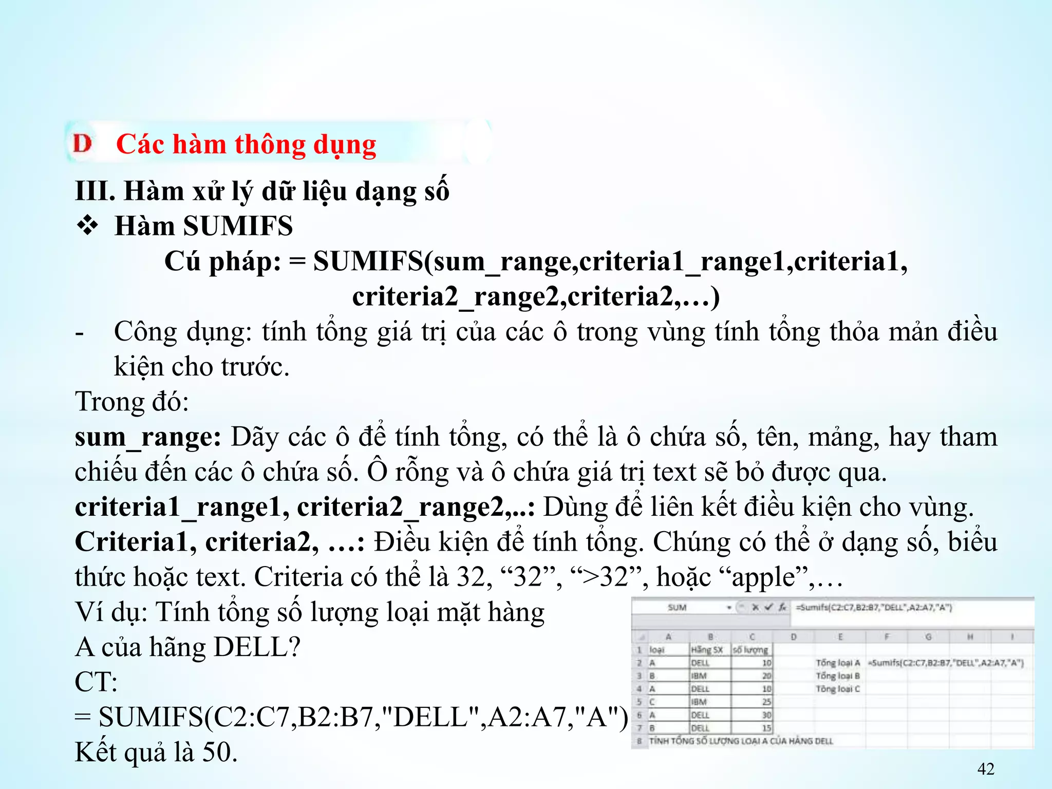 42
Các hàm thông dụng
III. Hàm xử lý dữ liệu dạng số
 Hàm SUMIFS
Cú pháp: = SUMIFS(sum_range,criteria1_range1,criteria1,
criteria2_range2,criteria2,…)
- Công dụng: tính tổng giá trị của các ô trong vùng tính tổng thỏa mản điều
kiện cho trước.
Trong đó:
sum_range: Dãy các ô để tính tổng, có thể là ô chứa số, tên, mảng, hay tham
chiếu đến các ô chứa số. Ô rỗng và ô chứa giá trị text sẽ bỏ được qua.
criteria1_range1, criteria2_range2,..: Dùng để liên kết điều kiện cho vùng.
Criteria1, criteria2, …: Điều kiện để tính tổng. Chúng có thể ở dạng số, biểu
thức hoặc text. Criteria có thể là 32, “32”, “>32”, hoặc “apple”,…
Ví dụ: Tính tổng số lượng loại mặt hàng
A của hãng DELL?
CT:
= SUMIFS(C2:C7,B2:B7,"DELL",A2:A7,"A")
Kết quả là 50.
 