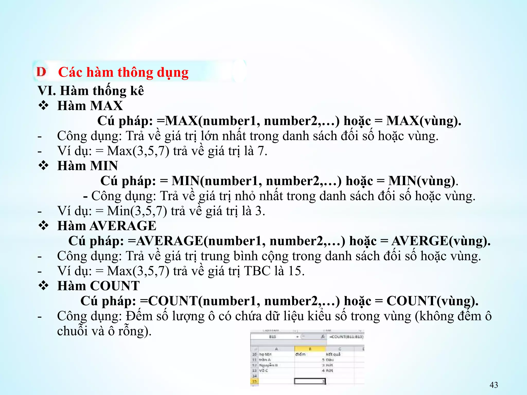 43
Các hàm thông dụng
VI. Hàm thống kê
 Hàm MAX
Cú pháp: =MAX(number1, number2,…) hoặc = MAX(vùng).
- Công dụng: Trả về giá trị lớn nhất trong danh sách đối số hoặc vùng.
- Ví dụ: = Max(3,5,7) trả về giá trị là 7.
 Hàm MIN
Cú pháp: = MIN(number1, number2,…) hoặc = MIN(vùng).
- Công dụng: Trả về giá trị nhỏ nhất trong danh sách đối số hoặc vùng.
- Ví dụ: = Min(3,5,7) trả về giá trị là 3.
 Hàm AVERAGE
Cú pháp: =AVERAGE(number1, number2,…) hoặc = AVERGE(vùng).
- Công dụng: Trả về giá trị trung bình cộng trong danh sách đối số hoặc vùng.
- Ví dụ: = Max(3,5,7) trả về giá trị TBC là 15.
 Hàm COUNT
Cú pháp: =COUNT(number1, number2,…) hoặc = COUNT(vùng).
- Công dụng: Đếm số lượng ô có chứa dữ liệu kiểu số trong vùng (không đếm ô
chuỗi và ô rỗng).
 