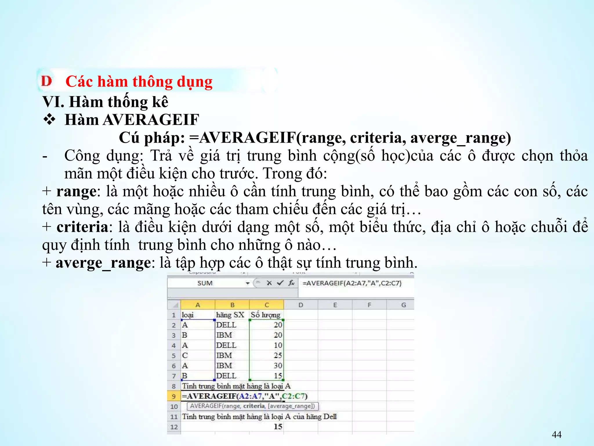 44
Các hàm thông dụng
VI. Hàm thống kê
 Hàm AVERAGEIF
Cú pháp: =AVERAGEIF(range, criteria, averge_range)
- Công dụng: Trả về giá trị trung bình cộng(số học)của các ô được chọn thỏa
mãn một điều kiện cho trước. Trong đó:
+ range: là một hoặc nhiều ô cần tính trung bình, có thể bao gồm các con số, các
tên vùng, các mãng hoặc các tham chiếu đến các giá trị…
+ criteria: là điều kiện dưới dạng một số, một biểu thức, địa chỉ ô hoặc chuỗi để
quy định tính trung bình cho những ô nào…
+ averge_range: là tập hợp các ô thật sự tính trung bình.
 