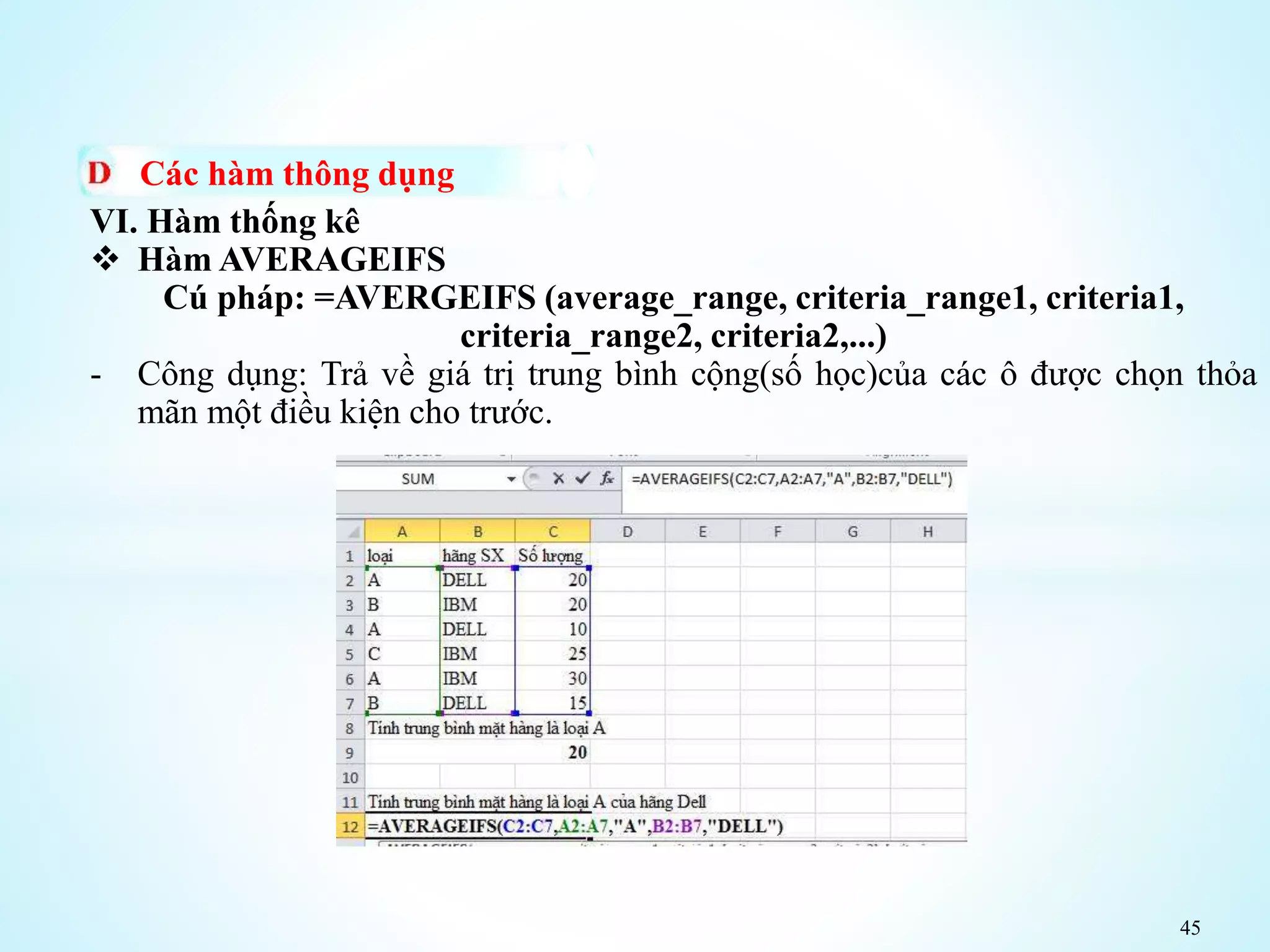 45
Các hàm thông dụng
VI. Hàm thống kê
 Hàm AVERAGEIFS
Cú pháp: =AVERGEIFS (average_range, criteria_range1, criteria1,
criteria_range2, criteria2,...)
- Công dụng: Trả về giá trị trung bình cộng(số học)của các ô được chọn thỏa
mãn một điều kiện cho trước.
 