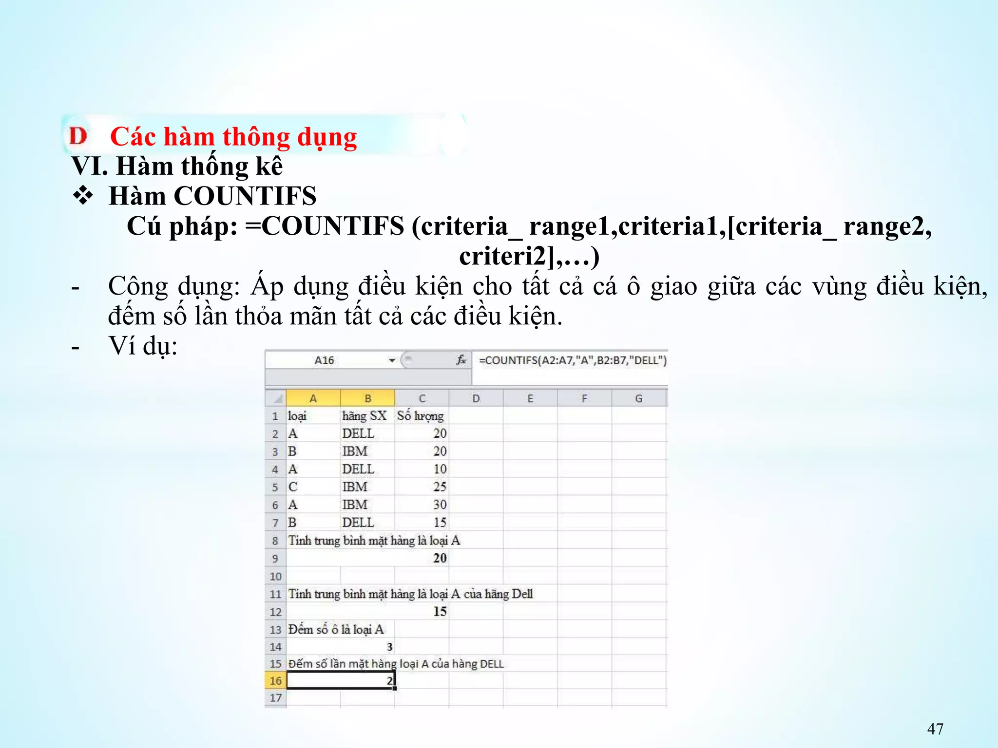 47
Các hàm thông dụng
VI. Hàm thống kê
 Hàm COUNTIFS
Cú pháp: =COUNTIFS (criteria_ range1,criteria1,[criteria_ range2,
criteri2],…)
- Công dụng: Áp dụng điều kiện cho tất cả cá ô giao giữa các vùng điều kiện,
đếm số lần thỏa mãn tất cả các điều kiện.
- Ví dụ:
 