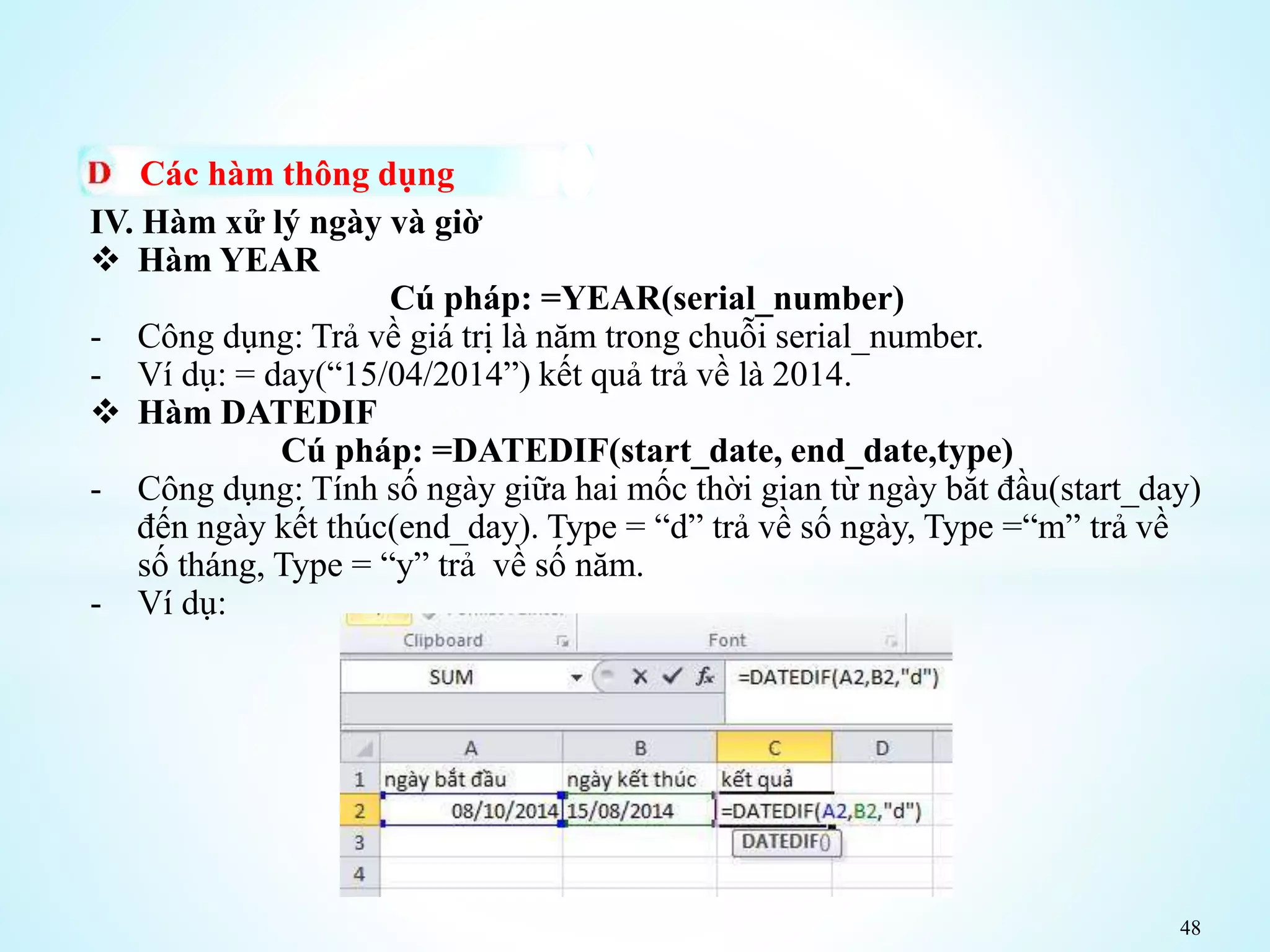 48
Các hàm thông dụng
IV. Hàm xử lý ngày và giờ
 Hàm YEAR
Cú pháp: =YEAR(serial_number)
- Công dụng: Trả về giá trị là năm trong chuỗi serial_number.
- Ví dụ: = day(“15/04/2014”) kết quả trả về là 2014.
 Hàm DATEDIF
Cú pháp: =DATEDIF(start_date, end_date,type)
- Công dụng: Tính số ngày giữa hai mốc thời gian từ ngày bắt đầu(start_day)
đến ngày kết thúc(end_day). Type = “d” trả về số ngày, Type =“m” trả về
số tháng, Type = “y” trả về số năm.
- Ví dụ:
 