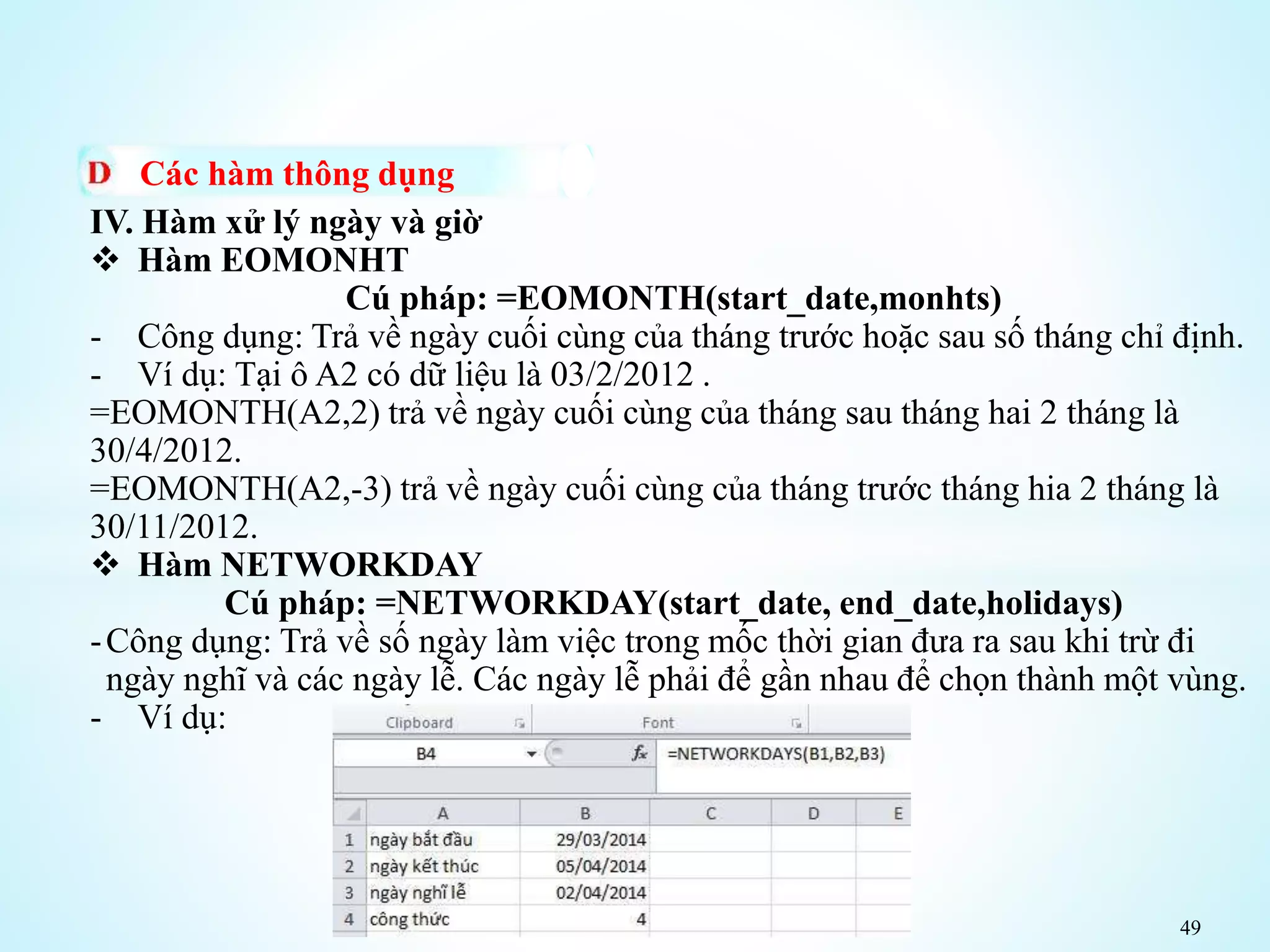 49
Các hàm thông dụng
IV. Hàm xử lý ngày và giờ
 Hàm EOMONHT
Cú pháp: =EOMONTH(start_date,monhts)
- Công dụng: Trả về ngày cuối cùng của tháng trước hoặc sau số tháng chỉ định.
- Ví dụ: Tại ô A2 có dữ liệu là 03/2/2012 .
=EOMONTH(A2,2) trả về ngày cuối cùng của tháng sau tháng hai 2 tháng là
30/4/2012.
=EOMONTH(A2,-3) trả về ngày cuối cùng của tháng trước tháng hia 2 tháng là
30/11/2012.
 Hàm NETWORKDAY
Cú pháp: =NETWORKDAY(start_date, end_date,holidays)
-Công dụng: Trả về số ngày làm việc trong mốc thời gian đưa ra sau khi trừ đi
ngày nghĩ và các ngày lễ. Các ngày lễ phải để gần nhau để chọn thành một vùng.
- Ví dụ:
 