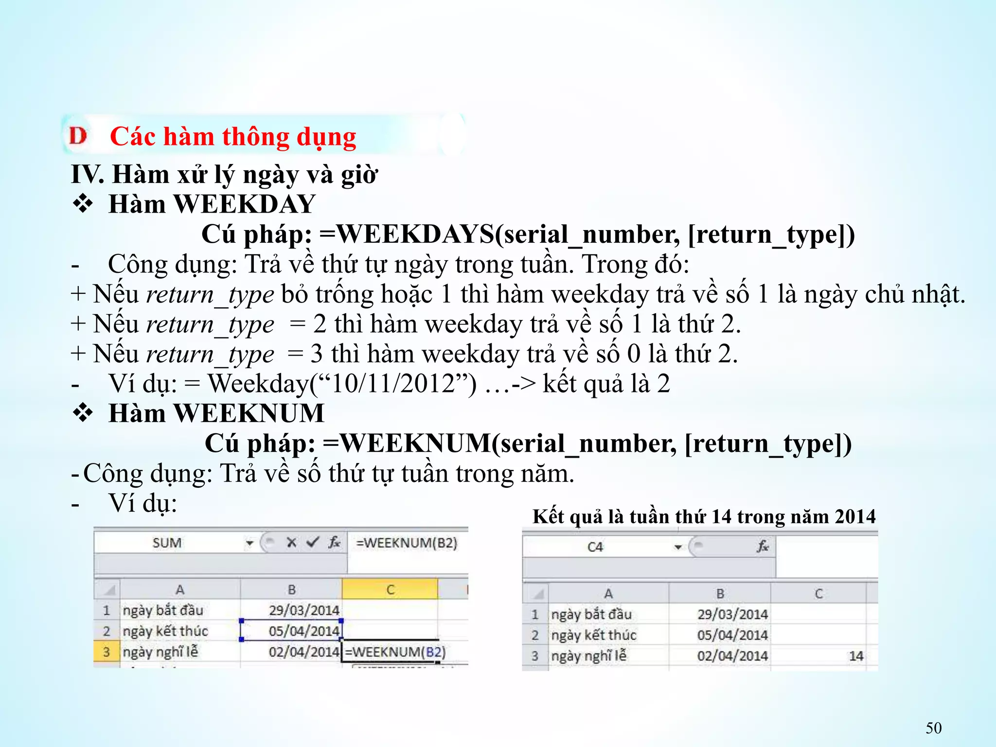 50
Các hàm thông dụng
IV. Hàm xử lý ngày và giờ
 Hàm WEEKDAY
Cú pháp: =WEEKDAYS(serial_number, [return_type])
- Công dụng: Trả về thứ tự ngày trong tuần. Trong đó:
+ Nếu return_type bỏ trống hoặc 1 thì hàm weekday trả về số 1 là ngày chủ nhật.
+ Nếu return_type = 2 thì hàm weekday trả về số 1 là thứ 2.
+ Nếu return_type = 3 thì hàm weekday trả về số 0 là thứ 2.
- Ví dụ: = Weekday(“10/11/2012”) …-> kết quả là 2
 Hàm WEEKNUM
Cú pháp: =WEEKNUM(serial_number, [return_type])
-Công dụng: Trả về số thứ tự tuần trong năm.
- Ví dụ: Kết quả là tuần thứ 14 trong năm 2014
 
