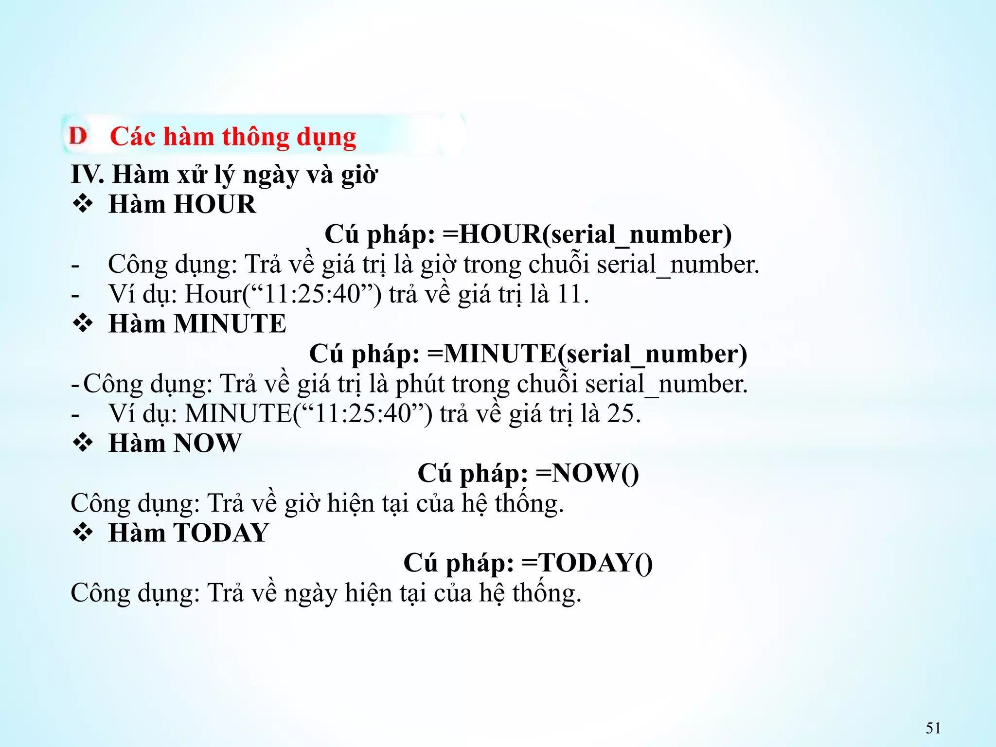 51
Các hàm thông dụng
IV. Hàm xử lý ngày và giờ
 Hàm HOUR
Cú pháp: =HOUR(serial_number)
- Công dụng: Trả về giá trị là giờ trong chuỗi serial_number.
- Ví dụ: Hour(“11:25:40”) trả về giá trị là 11.
 Hàm MINUTE
Cú pháp: =MINUTE(serial_number)
-Công dụng: Trả về giá trị là phút trong chuỗi serial_number.
- Ví dụ: MINUTE(“11:25:40”) trả về giá trị là 25.
 Hàm NOW
Cú pháp: =NOW()
Công dụng: Trả về giờ hiện tại của hệ thống.
 Hàm TODAY
Cú pháp: =TODAY()
Công dụng: Trả về ngày hiện tại của hệ thống.
 