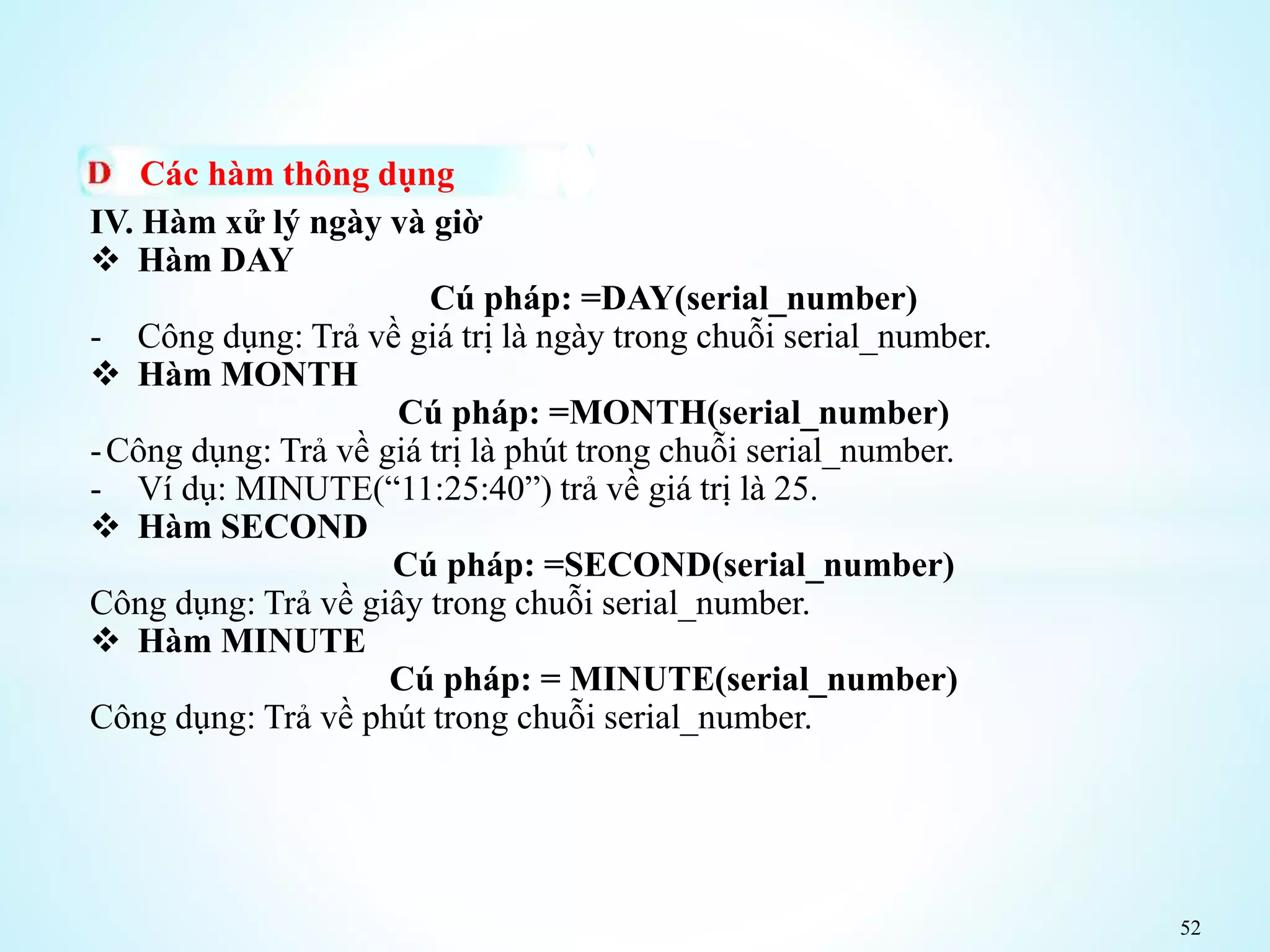 52
Các hàm thông dụng
IV. Hàm xử lý ngày và giờ
 Hàm DAY
Cú pháp: =DAY(serial_number)
- Công dụng: Trả về giá trị là ngày trong chuỗi serial_number.
 Hàm MONTH
Cú pháp: =MONTH(serial_number)
-Công dụng: Trả về giá trị là phút trong chuỗi serial_number.
- Ví dụ: MINUTE(“11:25:40”) trả về giá trị là 25.
 Hàm SECOND
Cú pháp: =SECOND(serial_number)
Công dụng: Trả về giây trong chuỗi serial_number.
 Hàm MINUTE
Cú pháp: = MINUTE(serial_number)
Công dụng: Trả về phút trong chuỗi serial_number.
 