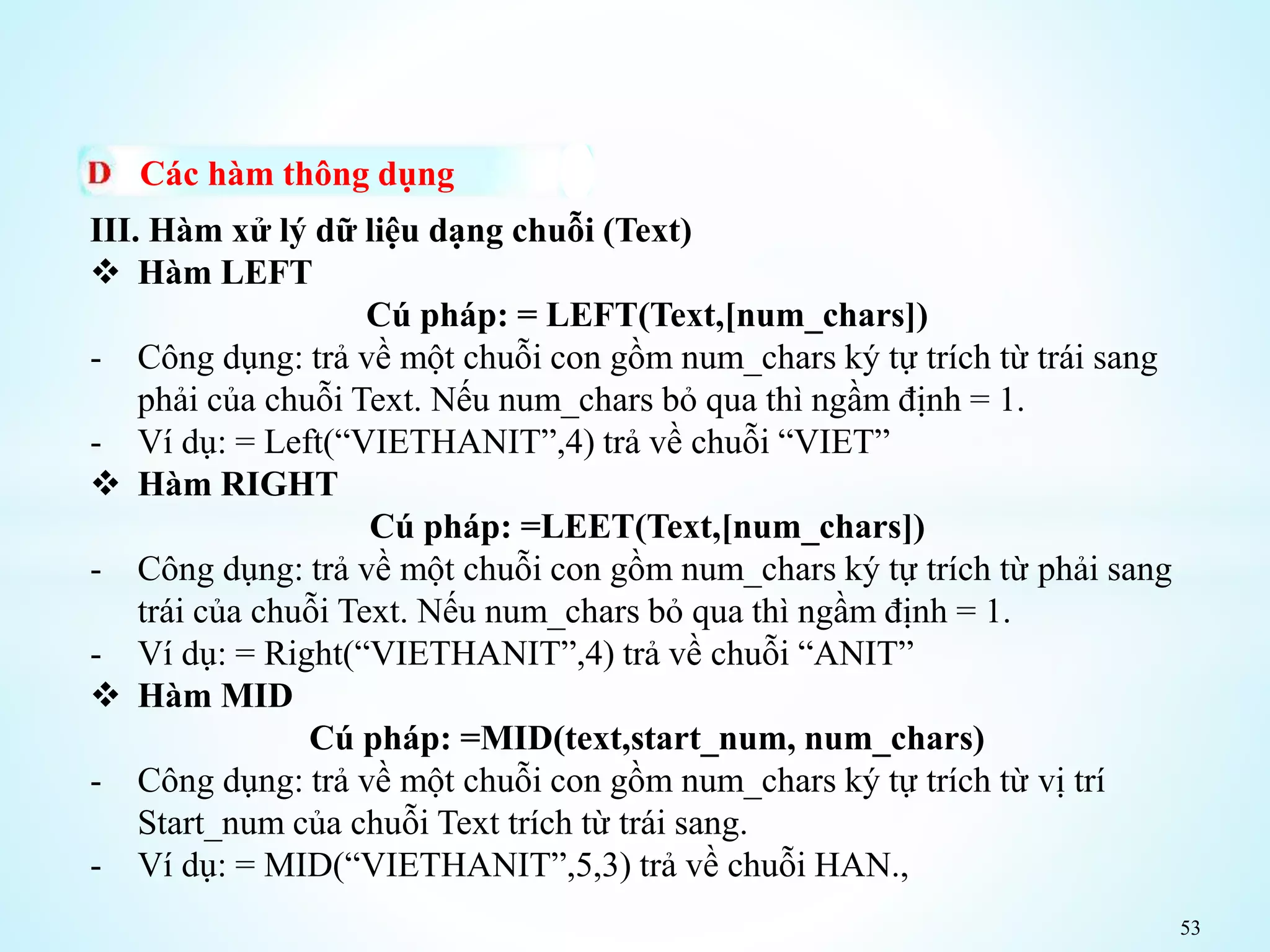 53
Các hàm thông dụng
III. Hàm xử lý dữ liệu dạng chuỗi (Text)
 Hàm LEFT
Cú pháp: = LEFT(Text,[num_chars])
- Công dụng: trả về một chuỗi con gồm num_chars ký tự trích từ trái sang
phải của chuỗi Text. Nếu num_chars bỏ qua thì ngầm định = 1.
- Ví dụ: = Left(“VIETHANIT”,4) trả về chuỗi “VIET”
 Hàm RIGHT
Cú pháp: =LEET(Text,[num_chars])
- Công dụng: trả về một chuỗi con gồm num_chars ký tự trích từ phải sang
trái của chuỗi Text. Nếu num_chars bỏ qua thì ngầm định = 1.
- Ví dụ: = Right(“VIETHANIT”,4) trả về chuỗi “ANIT”
 Hàm MID
Cú pháp: =MID(text,start_num, num_chars)
- Công dụng: trả về một chuỗi con gồm num_chars ký tự trích từ vị trí
Start_num của chuỗi Text trích từ trái sang.
- Ví dụ: = MID(“VIETHANIT”,5,3) trả về chuỗi HAN.,
 