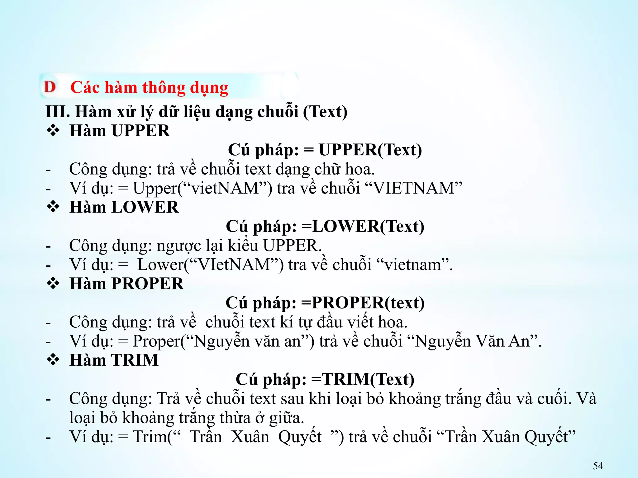 54
Các hàm thông dụng
III. Hàm xử lý dữ liệu dạng chuỗi (Text)
 Hàm UPPER
Cú pháp: = UPPER(Text)
- Công dụng: trả về chuỗi text dạng chữ hoa.
- Ví dụ: = Upper(“vietNAM”) tra về chuỗi “VIETNAM”
 Hàm LOWER
Cú pháp: =LOWER(Text)
- Công dụng: ngược lại kiểu UPPER.
- Ví dụ: = Lower(“VIetNAM”) tra về chuỗi “vietnam”.
 Hàm PROPER
Cú pháp: =PROPER(text)
- Công dụng: trả về chuỗi text kí tự đầu viết hoa.
- Ví dụ: = Proper(“Nguyễn văn an”) trả về chuỗi “Nguyễn Văn An”.
 Hàm TRIM
Cú pháp: =TRIM(Text)
- Công dụng: Trả về chuỗi text sau khi loại bỏ khoảng trắng đầu và cuối. Và
loại bỏ khoảng trắng thừa ở giữa.
- Ví dụ: = Trim(“ Trần Xuân Quyết ”) trả về chuỗi “Trần Xuân Quyết”
 