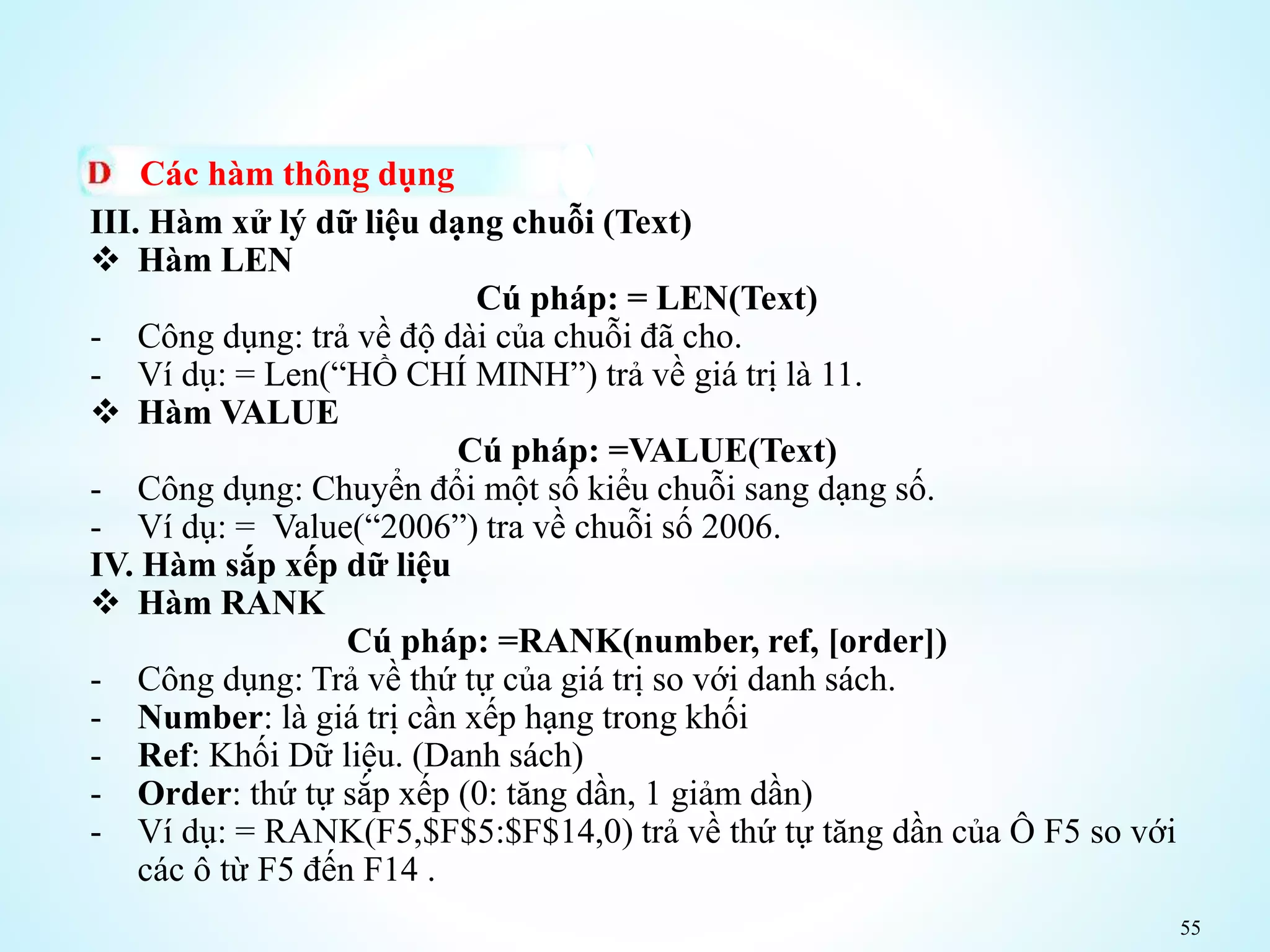 55
Các hàm thông dụng
III. Hàm xử lý dữ liệu dạng chuỗi (Text)
 Hàm LEN
Cú pháp: = LEN(Text)
- Công dụng: trả về độ dài của chuỗi đã cho.
- Ví dụ: = Len(“HỒ CHÍ MINH”) trả về giá trị là 11.
 Hàm VALUE
Cú pháp: =VALUE(Text)
- Công dụng: Chuyển đổi một số kiểu chuỗi sang dạng số.
- Ví dụ: = Value(“2006”) tra về chuỗi số 2006.
IV. Hàm sắp xếp dữ liệu
 Hàm RANK
Cú pháp: =RANK(number, ref, [order])
- Công dụng: Trả về thứ tự của giá trị so với danh sách.
- Number: là giá trị cần xếp hạng trong khối
- Ref: Khối Dữ liệu. (Danh sách)
- Order: thứ tự sắp xếp (0: tăng dần, 1 giảm dần)
- Ví dụ: = RANK(F5,$F$5:$F$14,0) trả về thứ tự tăng dần của Ô F5 so với
các ô từ F5 đến F14 .
 