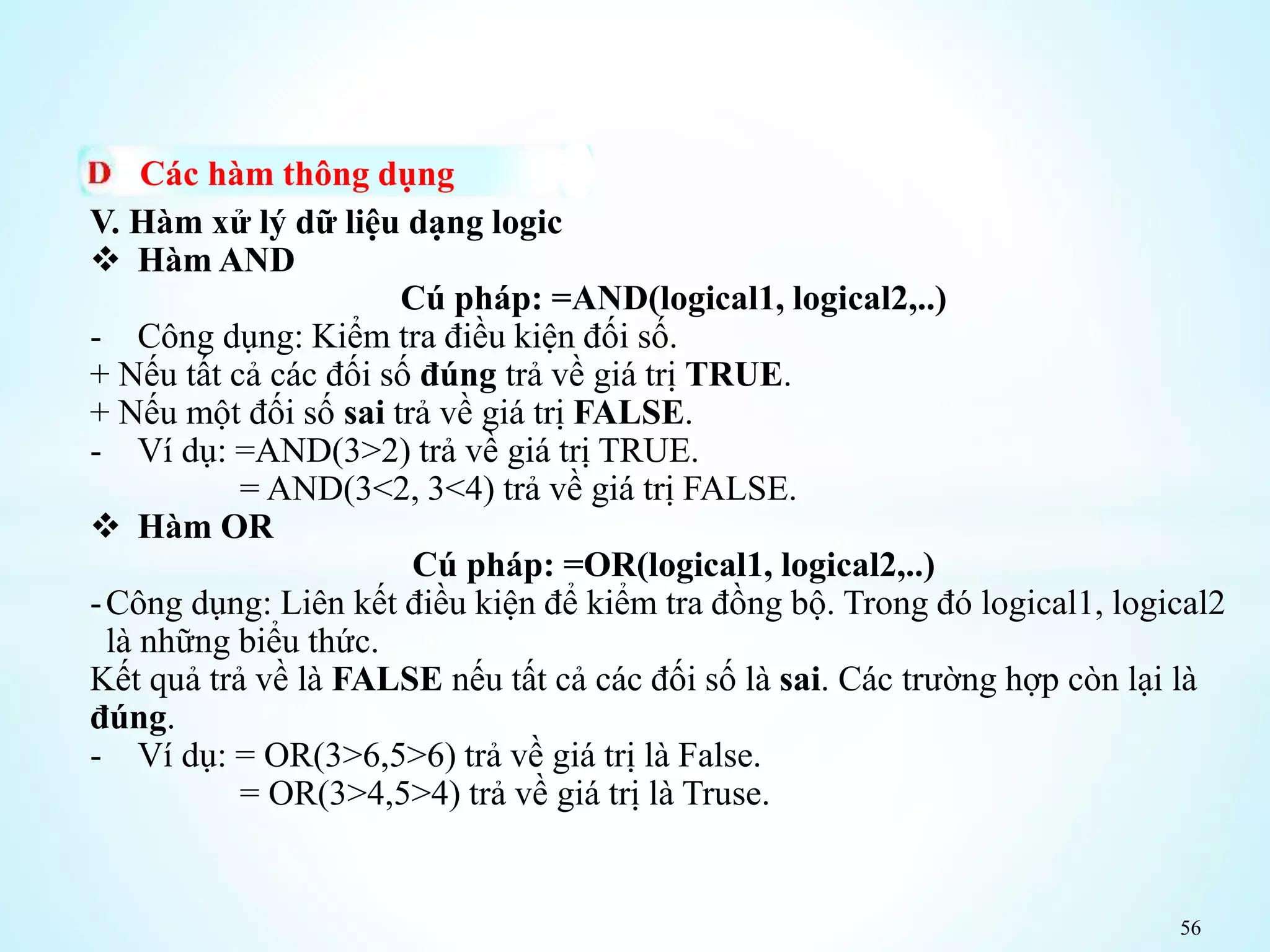 56
Các hàm thông dụng
V. Hàm xử lý dữ liệu dạng logic
 Hàm AND
Cú pháp: =AND(logical1, logical2,..)
- Công dụng: Kiểm tra điều kiện đối số.
+ Nếu tất cả các đối số đúng trả về giá trị TRUE.
+ Nếu một đối số sai trả về giá trị FALSE.
- Ví dụ: =AND(3>2) trả về giá trị TRUE.
= AND(3<2, 3<4) trả về giá trị FALSE.
 Hàm OR
Cú pháp: =OR(logical1, logical2,..)
-Công dụng: Liên kết điều kiện để kiểm tra đồng bộ. Trong đó logical1, logical2
là những biểu thức.
Kết quả trả về là FALSE nếu tất cả các đối số là sai. Các trường hợp còn lại là
đúng.
- Ví dụ: = OR(3>6,5>6) trả về giá trị là False.
= OR(3>4,5>4) trả về giá trị là Truse.
 