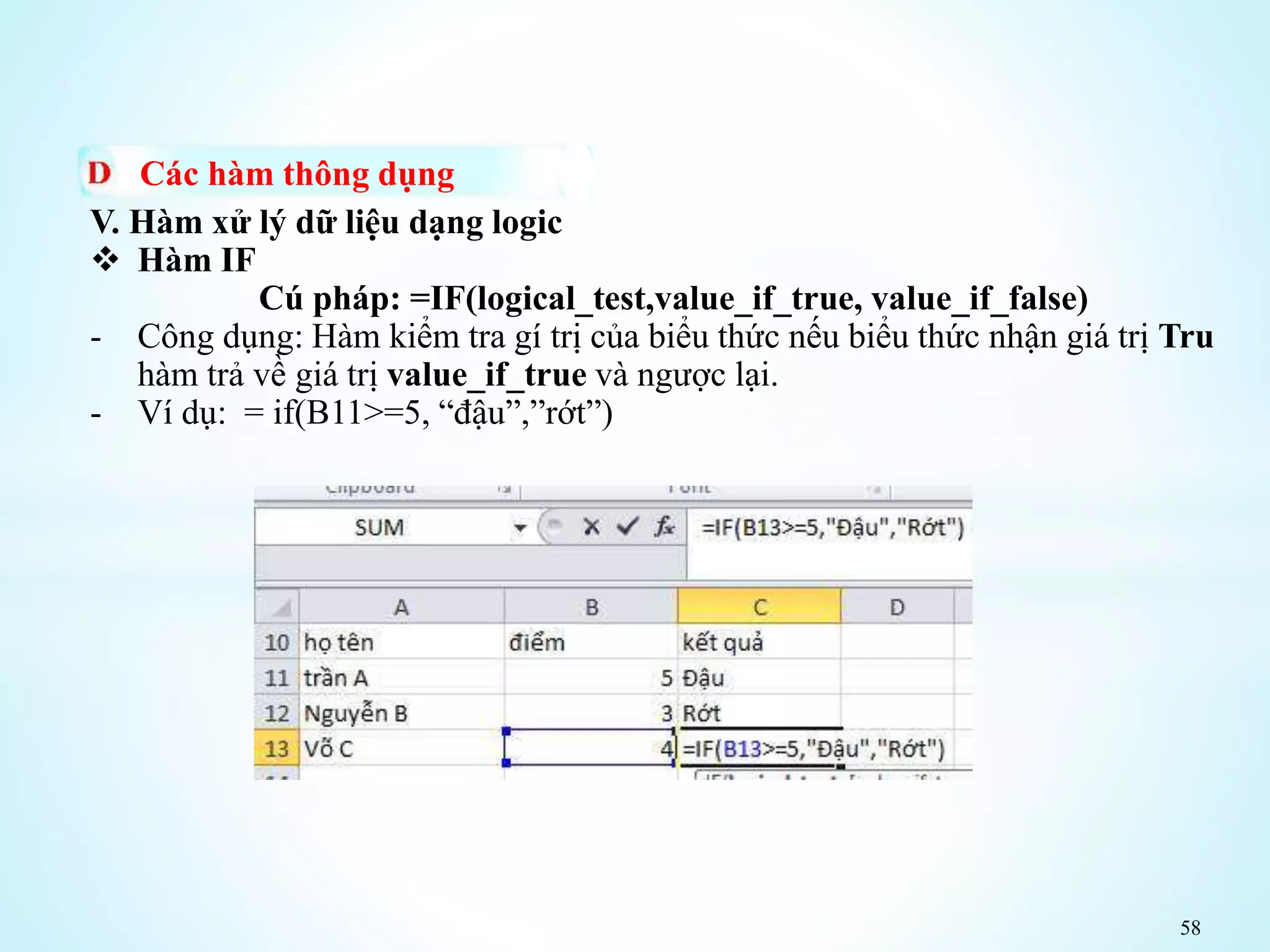 58
Các hàm thông dụng
V. Hàm xử lý dữ liệu dạng logic
 Hàm IF
Cú pháp: =IF(logical_test,value_if_true, value_if_false)
- Công dụng: Hàm kiểm tra gí trị của biểu thức nếu biểu thức nhận giá trị Tru
hàm trả về giá trị value_if_true và ngược lại.
- Ví dụ: = if(B11>=5, “đậu”,”rớt”)
 