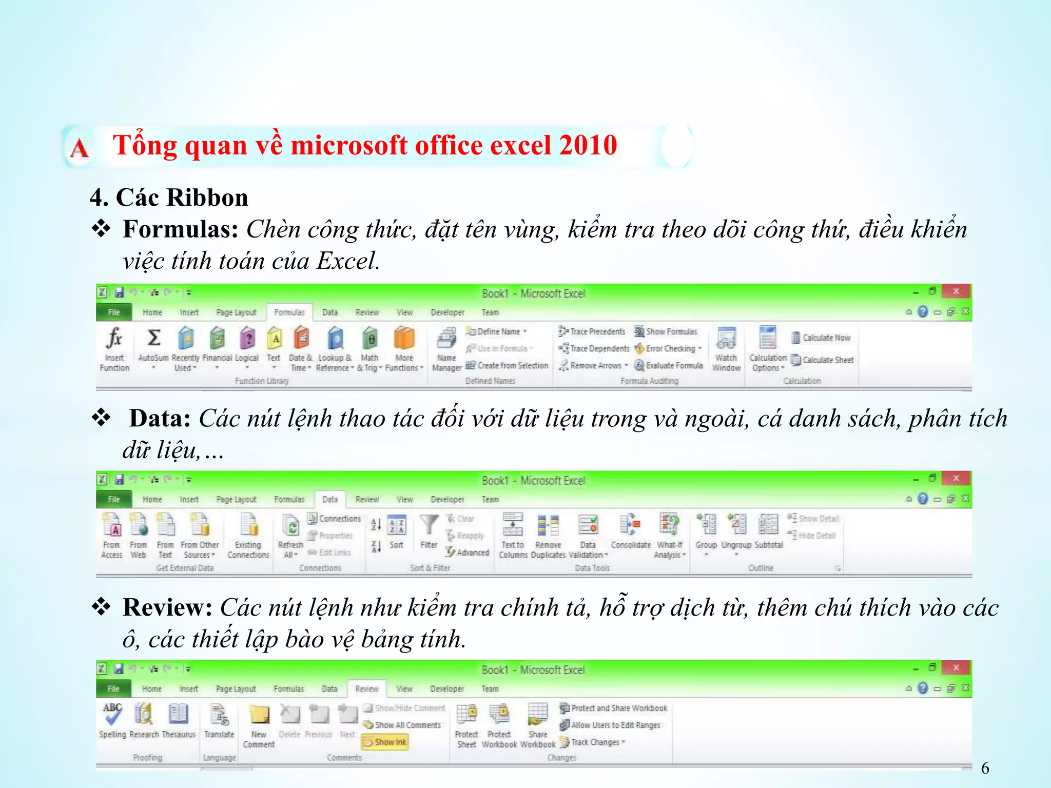 6
Tổng quan về microsoft office excel 2010
4. Các Ribbon
 Formulas: Chèn công thức, đặt tên vùng, kiểm tra theo dõi công thứ, điều khiển
việc tính toán của Excel.
 Data: Các nút lệnh thao tác đối với dữ liệu trong và ngoài, cá danh sách, phân tích
dữ liệu,…
 Review: Các nút lệnh như kiểm tra chính tả, hỗ trợ dịch từ, thêm chú thích vào các
ô, các thiết lập bào vệ bảng tính.
 