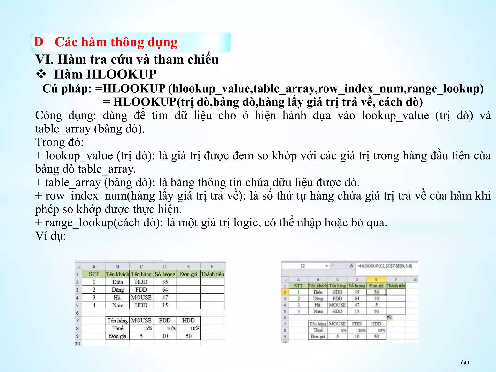 60
Các hàm thông dụng
VI. Hàm tra cứu và tham chiếu
 Hàm HLOOKUP
Cú pháp: =HLOOKUP (hlookup_value,table_array,row_index_num,range_lookup)
= HLOOKUP(trị dò,bảng dò,hàng lấy giá trị trả về, cách dò)
Công dụng: dùng để tìm dữ liệu cho ô hiện hành dựa vào lookup_value (trị dò) và
table_array (bảng dò).
Trong đó:
+ lookup_value (trị dò): là giá trị được đem so khớp với các giá trị trong hàng đầu tiên của
bảng dò table_array.
+ table_array (bảng dò): là bảng thông tin chứa dữu liệu được dò.
+ row_index_num(hàng lấy giá trị trả về): là số thứ tự hàng chứa giá trị trả về của hàm khi
phép so khớp được thực hiện.
+ range_lookup(cách dò): là một giá trị logic, có thể nhập hoặc bỏ qua.
Ví dụ:
 