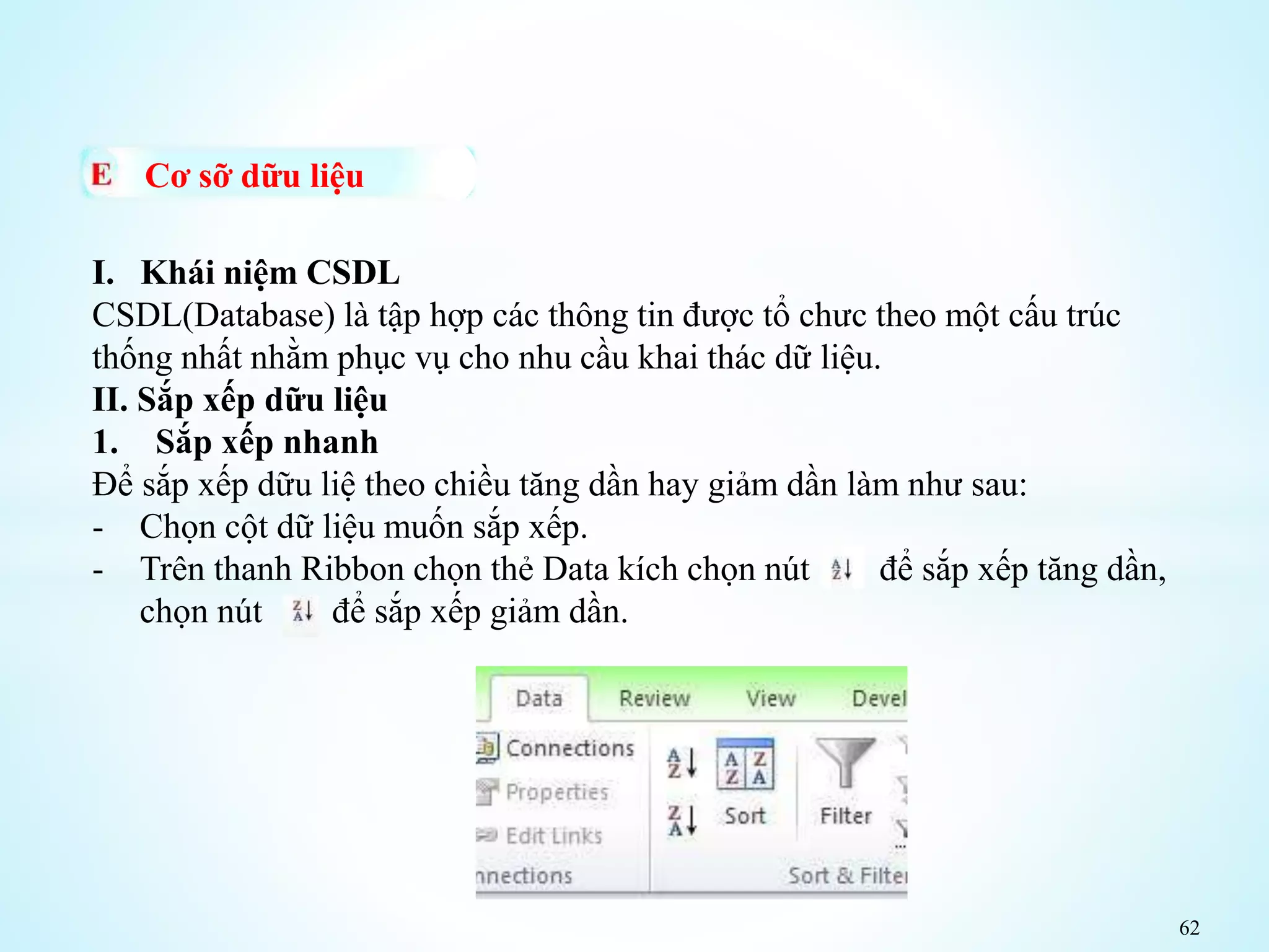 62
Cơ sỡ dữu liệu
I. Khái niệm CSDL
CSDL(Database) là tập hợp các thông tin được tổ chưc theo một cấu trúc
thống nhất nhằm phục vụ cho nhu cầu khai thác dữ liệu.
II. Sắp xếp dữu liệu
1. Sắp xếp nhanh
Để sắp xếp dữu liệ theo chiều tăng dần hay giảm dần làm như sau:
- Chọn cột dữ liệu muốn sắp xếp.
- Trên thanh Ribbon chọn thẻ Data kích chọn nút để sắp xếp tăng dần,
chọn nút để sắp xếp giảm dần.
 