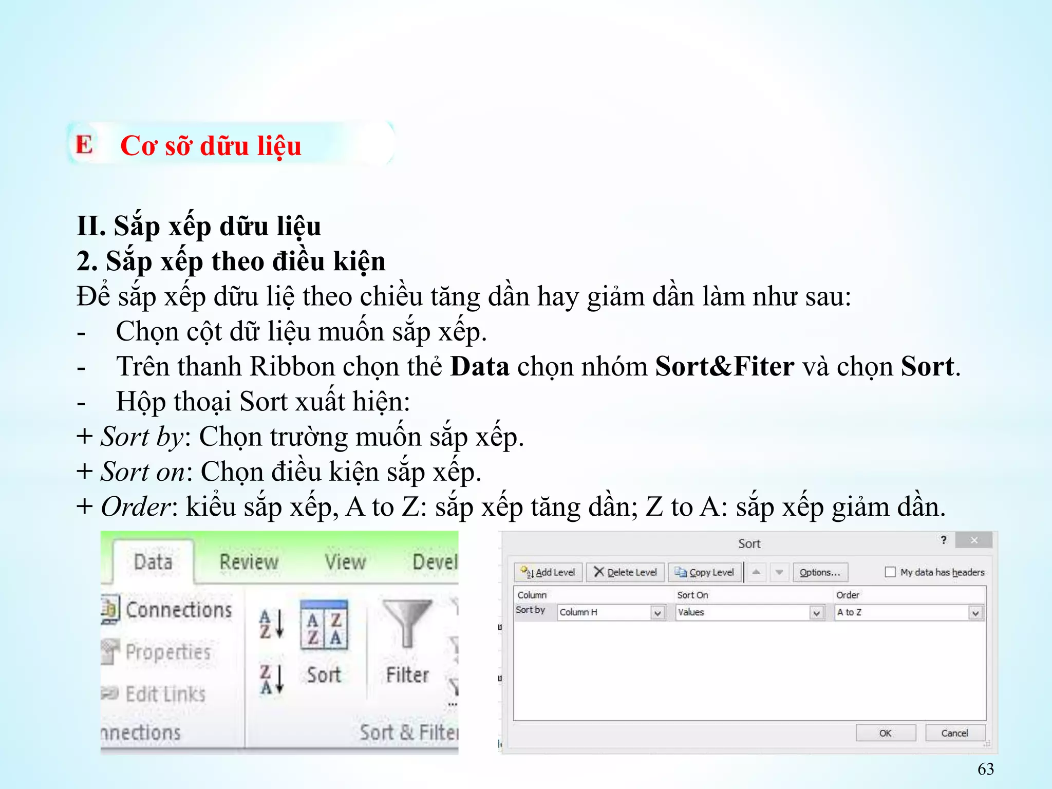 63
Cơ sỡ dữu liệu
II. Sắp xếp dữu liệu
2. Sắp xếp theo điều kiện
Để sắp xếp dữu liệ theo chiều tăng dần hay giảm dần làm như sau:
- Chọn cột dữ liệu muốn sắp xếp.
- Trên thanh Ribbon chọn thẻ Data chọn nhóm Sort&Fiter và chọn Sort.
- Hộp thoại Sort xuất hiện:
+ Sort by: Chọn trường muốn sắp xếp.
+ Sort on: Chọn điều kiện sắp xếp.
+ Order: kiểu sắp xếp, A to Z: sắp xếp tăng dần; Z to A: sắp xếp giảm dần.
 
