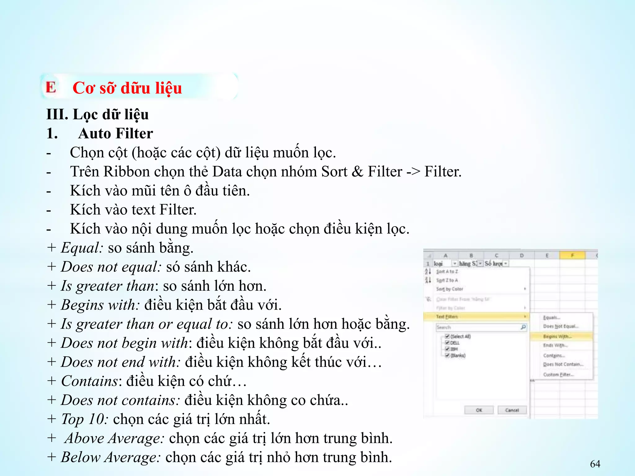 64
Cơ sỡ dữu liệu
III. Lọc dữ liệu
1. Auto Filter
- Chọn cột (hoặc các cột) dữ liệu muốn lọc.
- Trên Ribbon chọn thẻ Data chọn nhóm Sort & Filter -> Filter.
- Kích vào mũi tên ô đầu tiên.
- Kích vào text Filter.
- Kích vào nội dung muốn lọc hoặc chọn điều kiện lọc.
+ Equal: so sánh bằng.
+ Does not equal: só sánh khác.
+ Is greater than: so sánh lớn hơn.
+ Begins with: điều kiện bắt đầu với.
+ Is greater than or equal to: so sánh lớn hơn hoặc bằng.
+ Does not begin with: điều kiện không bắt đầu với..
+ Does not end with: điều kiện không kết thúc với…
+ Contains: điều kiện có chứ…
+ Does not contains: điều kiện không co chứa..
+ Top 10: chọn các giá trị lớn nhất.
+ Above Average: chọn các giá trị lớn hơn trung bình.
+ Below Average: chọn các giá trị nhỏ hơn trung bình.
 