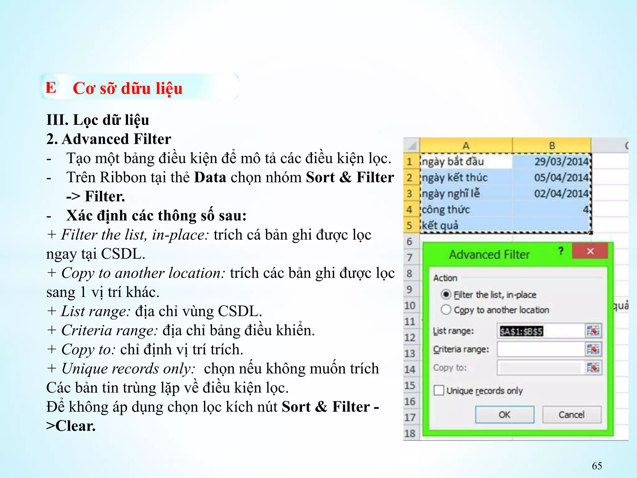 65
Cơ sỡ dữu liệu
III. Lọc dữ liệu
2. Advanced Filter
- Tạo một bảng điều kiện để mô tả các điều kiện lọc.
- Trên Ribbon tại thẻ Data chọn nhóm Sort & Filter
-> Filter.
- Xác định các thông số sau:
+ Filter the list, in-place: trích cá bản ghi được lọc
ngay tại CSDL.
+ Copy to another location: trích các bản ghi được lọc
sang 1 vị trí khác.
+ List range: địa chỉ vùng CSDL.
+ Criteria range: địa chỉ bảng điều khiển.
+ Copy to: chỉ định vị trí trích.
+ Unique records only: chọn nếu không muốn trích
Các bản tin trùng lặp về điều kiện lọc.
Để không áp dụng chọn lọc kích nút Sort & Filter -
>Clear.
 